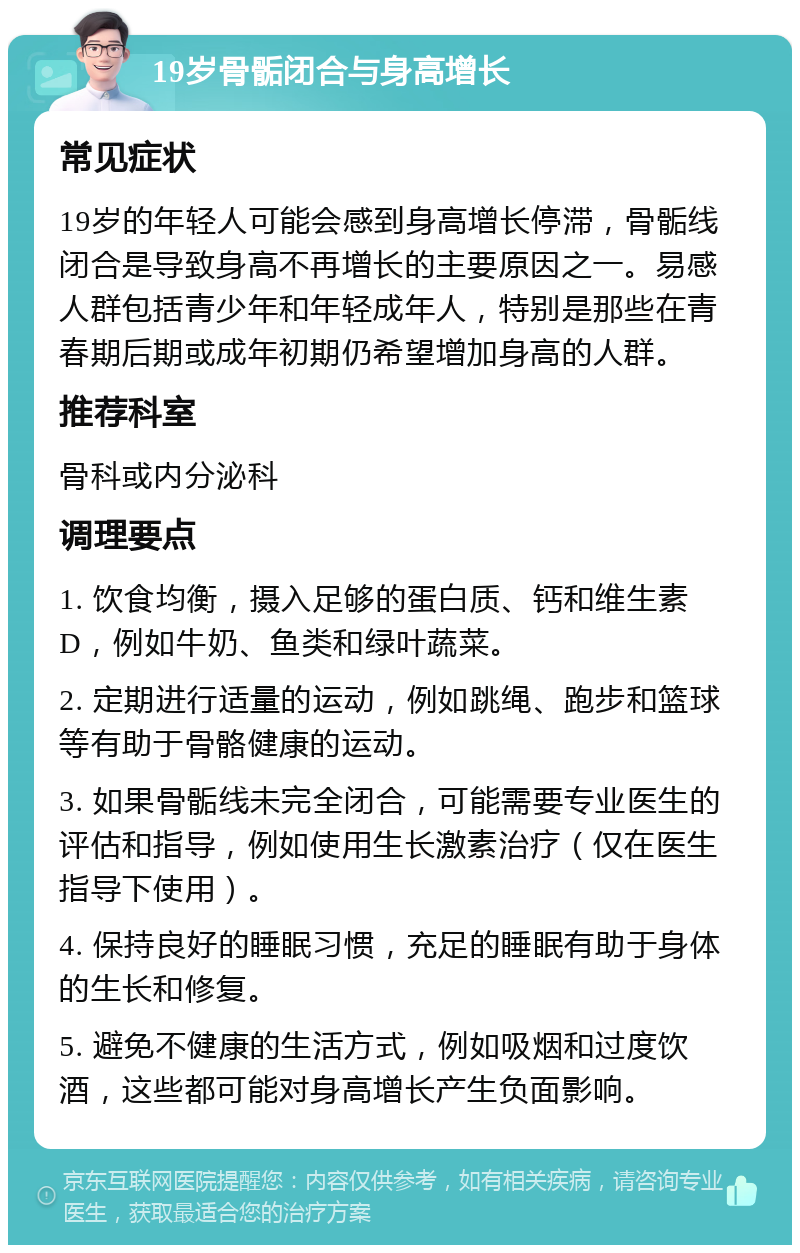 19岁骨骺闭合与身高增长 常见症状 19岁的年轻人可能会感到身高增长停滞，骨骺线闭合是导致身高不再增长的主要原因之一。易感人群包括青少年和年轻成年人，特别是那些在青春期后期或成年初期仍希望增加身高的人群。 推荐科室 骨科或内分泌科 调理要点 1. 饮食均衡，摄入足够的蛋白质、钙和维生素D，例如牛奶、鱼类和绿叶蔬菜。 2. 定期进行适量的运动，例如跳绳、跑步和篮球等有助于骨骼健康的运动。 3. 如果骨骺线未完全闭合，可能需要专业医生的评估和指导，例如使用生长激素治疗（仅在医生指导下使用）。 4. 保持良好的睡眠习惯，充足的睡眠有助于身体的生长和修复。 5. 避免不健康的生活方式，例如吸烟和过度饮酒，这些都可能对身高增长产生负面影响。