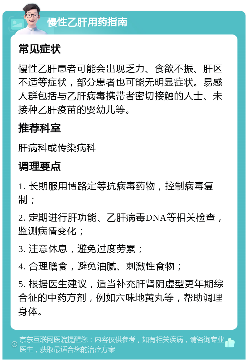 慢性乙肝用药指南 常见症状 慢性乙肝患者可能会出现乏力、食欲不振、肝区不适等症状，部分患者也可能无明显症状。易感人群包括与乙肝病毒携带者密切接触的人士、未接种乙肝疫苗的婴幼儿等。 推荐科室 肝病科或传染病科 调理要点 1. 长期服用博路定等抗病毒药物，控制病毒复制； 2. 定期进行肝功能、乙肝病毒DNA等相关检查，监测病情变化； 3. 注意休息，避免过度劳累； 4. 合理膳食，避免油腻、刺激性食物； 5. 根据医生建议，适当补充肝肾阴虚型更年期综合征的中药方剂，例如六味地黄丸等，帮助调理身体。