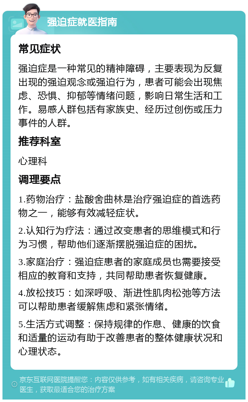 强迫症就医指南 常见症状 强迫症是一种常见的精神障碍，主要表现为反复出现的强迫观念或强迫行为，患者可能会出现焦虑、恐惧、抑郁等情绪问题，影响日常生活和工作。易感人群包括有家族史、经历过创伤或压力事件的人群。 推荐科室 心理科 调理要点 1.药物治疗：盐酸舍曲林是治疗强迫症的首选药物之一，能够有效减轻症状。 2.认知行为疗法：通过改变患者的思维模式和行为习惯，帮助他们逐渐摆脱强迫症的困扰。 3.家庭治疗：强迫症患者的家庭成员也需要接受相应的教育和支持，共同帮助患者恢复健康。 4.放松技巧：如深呼吸、渐进性肌肉松弛等方法可以帮助患者缓解焦虑和紧张情绪。 5.生活方式调整：保持规律的作息、健康的饮食和适量的运动有助于改善患者的整体健康状况和心理状态。