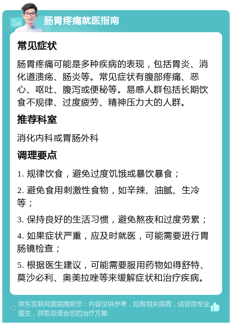 肠胃疼痛就医指南 常见症状 肠胃疼痛可能是多种疾病的表现，包括胃炎、消化道溃疡、肠炎等。常见症状有腹部疼痛、恶心、呕吐、腹泻或便秘等。易感人群包括长期饮食不规律、过度疲劳、精神压力大的人群。 推荐科室 消化内科或胃肠外科 调理要点 1. 规律饮食，避免过度饥饿或暴饮暴食； 2. 避免食用刺激性食物，如辛辣、油腻、生冷等； 3. 保持良好的生活习惯，避免熬夜和过度劳累； 4. 如果症状严重，应及时就医，可能需要进行胃肠镜检查； 5. 根据医生建议，可能需要服用药物如得舒特、莫沙必利、奥美拉唑等来缓解症状和治疗疾病。