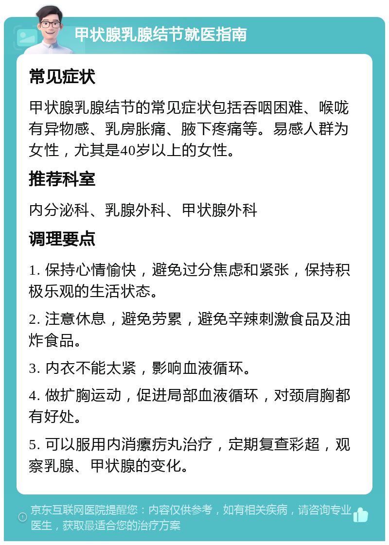 甲状腺乳腺结节就医指南 常见症状 甲状腺乳腺结节的常见症状包括吞咽困难、喉咙有异物感、乳房胀痛、腋下疼痛等。易感人群为女性，尤其是40岁以上的女性。 推荐科室 内分泌科、乳腺外科、甲状腺外科 调理要点 1. 保持心情愉快，避免过分焦虑和紧张，保持积极乐观的生活状态。 2. 注意休息，避免劳累，避免辛辣刺激食品及油炸食品。 3. 内衣不能太紧，影响血液循环。 4. 做扩胸运动，促进局部血液循环，对颈肩胸都有好处。 5. 可以服用内消瘰疠丸治疗，定期复查彩超，观察乳腺、甲状腺的变化。