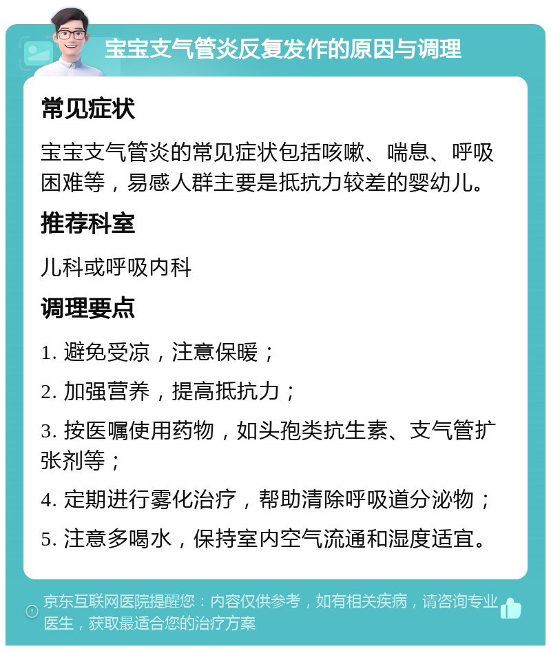 宝宝支气管炎反复发作的原因与调理 常见症状 宝宝支气管炎的常见症状包括咳嗽、喘息、呼吸困难等，易感人群主要是抵抗力较差的婴幼儿。 推荐科室 儿科或呼吸内科 调理要点 1. 避免受凉，注意保暖； 2. 加强营养，提高抵抗力； 3. 按医嘱使用药物，如头孢类抗生素、支气管扩张剂等； 4. 定期进行雾化治疗，帮助清除呼吸道分泌物； 5. 注意多喝水，保持室内空气流通和湿度适宜。