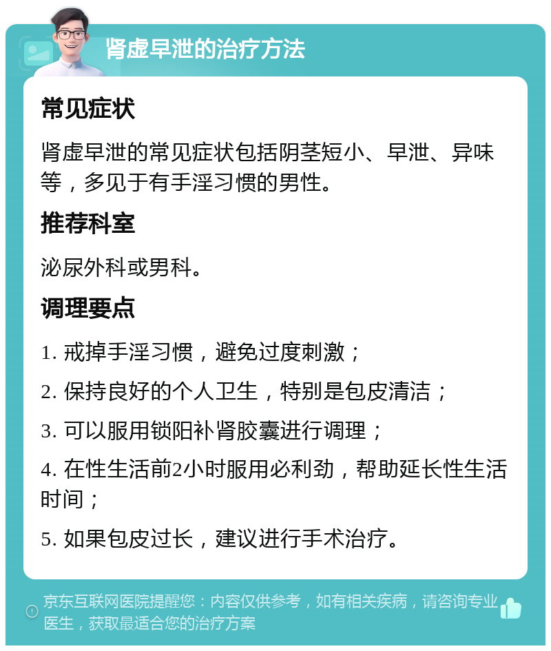 肾虚早泄的治疗方法 常见症状 肾虚早泄的常见症状包括阴茎短小、早泄、异味等，多见于有手淫习惯的男性。 推荐科室 泌尿外科或男科。 调理要点 1. 戒掉手淫习惯，避免过度刺激； 2. 保持良好的个人卫生，特别是包皮清洁； 3. 可以服用锁阳补肾胶囊进行调理； 4. 在性生活前2小时服用必利劲，帮助延长性生活时间； 5. 如果包皮过长，建议进行手术治疗。