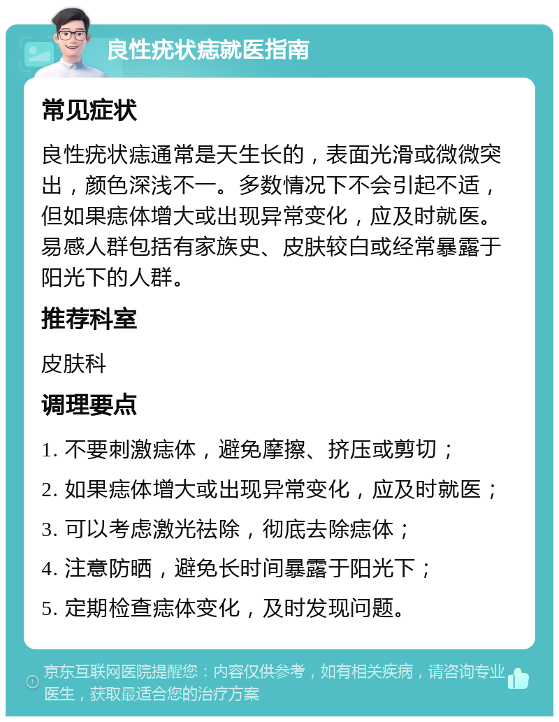 良性疣状痣就医指南 常见症状 良性疣状痣通常是天生长的，表面光滑或微微突出，颜色深浅不一。多数情况下不会引起不适，但如果痣体增大或出现异常变化，应及时就医。易感人群包括有家族史、皮肤较白或经常暴露于阳光下的人群。 推荐科室 皮肤科 调理要点 1. 不要刺激痣体，避免摩擦、挤压或剪切； 2. 如果痣体增大或出现异常变化，应及时就医； 3. 可以考虑激光祛除，彻底去除痣体； 4. 注意防晒，避免长时间暴露于阳光下； 5. 定期检查痣体变化，及时发现问题。