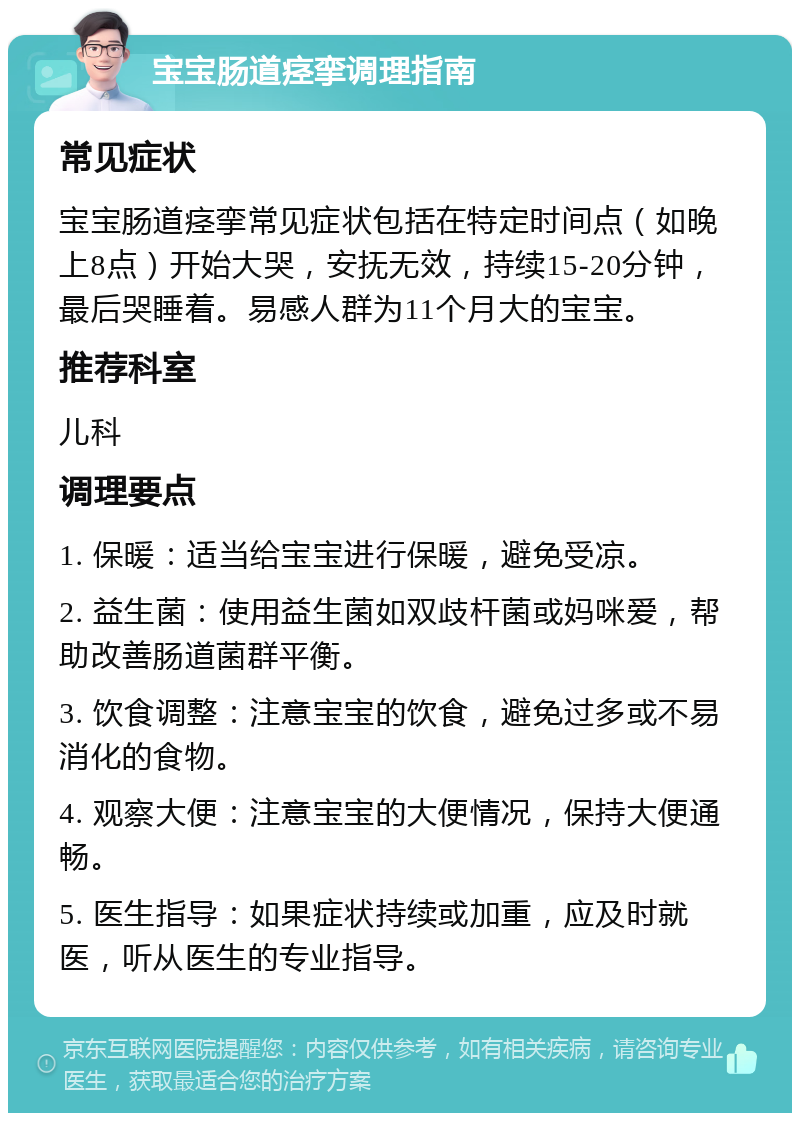 宝宝肠道痉挛调理指南 常见症状 宝宝肠道痉挛常见症状包括在特定时间点（如晚上8点）开始大哭，安抚无效，持续15-20分钟，最后哭睡着。易感人群为11个月大的宝宝。 推荐科室 儿科 调理要点 1. 保暖：适当给宝宝进行保暖，避免受凉。 2. 益生菌：使用益生菌如双歧杆菌或妈咪爱，帮助改善肠道菌群平衡。 3. 饮食调整：注意宝宝的饮食，避免过多或不易消化的食物。 4. 观察大便：注意宝宝的大便情况，保持大便通畅。 5. 医生指导：如果症状持续或加重，应及时就医，听从医生的专业指导。