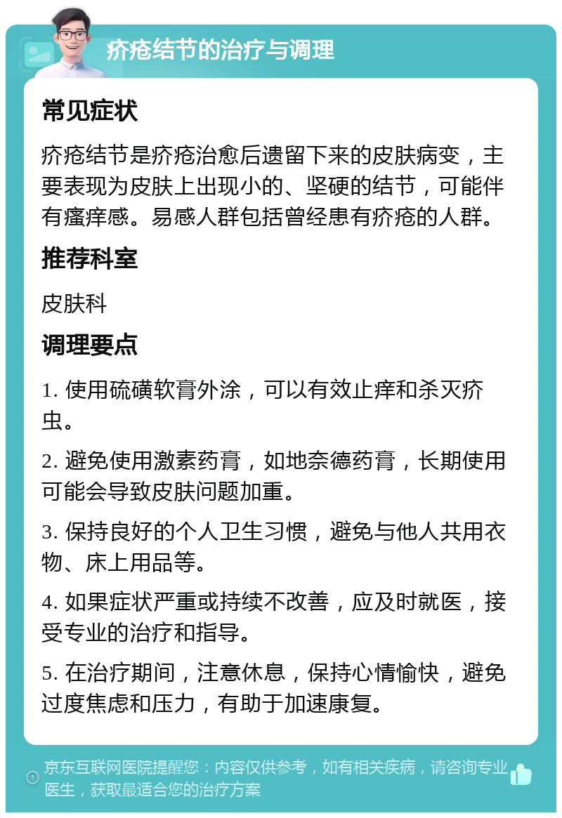 疥疮结节的治疗与调理 常见症状 疥疮结节是疥疮治愈后遗留下来的皮肤病变，主要表现为皮肤上出现小的、坚硬的结节，可能伴有瘙痒感。易感人群包括曾经患有疥疮的人群。 推荐科室 皮肤科 调理要点 1. 使用硫磺软膏外涂，可以有效止痒和杀灭疥虫。 2. 避免使用激素药膏，如地奈德药膏，长期使用可能会导致皮肤问题加重。 3. 保持良好的个人卫生习惯，避免与他人共用衣物、床上用品等。 4. 如果症状严重或持续不改善，应及时就医，接受专业的治疗和指导。 5. 在治疗期间，注意休息，保持心情愉快，避免过度焦虑和压力，有助于加速康复。