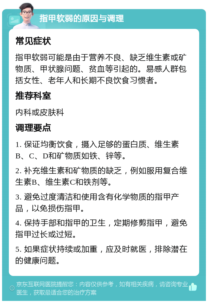 指甲软弱的原因与调理 常见症状 指甲软弱可能是由于营养不良、缺乏维生素或矿物质、甲状腺问题、贫血等引起的。易感人群包括女性、老年人和长期不良饮食习惯者。 推荐科室 内科或皮肤科 调理要点 1. 保证均衡饮食，摄入足够的蛋白质、维生素B、C、D和矿物质如铁、锌等。 2. 补充维生素和矿物质的缺乏，例如服用复合维生素B、维生素C和铁剂等。 3. 避免过度清洁和使用含有化学物质的指甲产品，以免损伤指甲。 4. 保持手部和指甲的卫生，定期修剪指甲，避免指甲过长或过短。 5. 如果症状持续或加重，应及时就医，排除潜在的健康问题。