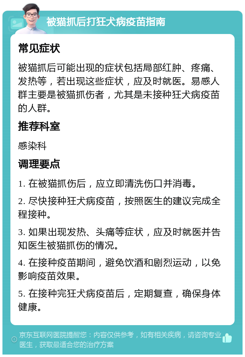 被猫抓后打狂犬病疫苗指南 常见症状 被猫抓后可能出现的症状包括局部红肿、疼痛、发热等，若出现这些症状，应及时就医。易感人群主要是被猫抓伤者，尤其是未接种狂犬病疫苗的人群。 推荐科室 感染科 调理要点 1. 在被猫抓伤后，应立即清洗伤口并消毒。 2. 尽快接种狂犬病疫苗，按照医生的建议完成全程接种。 3. 如果出现发热、头痛等症状，应及时就医并告知医生被猫抓伤的情况。 4. 在接种疫苗期间，避免饮酒和剧烈运动，以免影响疫苗效果。 5. 在接种完狂犬病疫苗后，定期复查，确保身体健康。