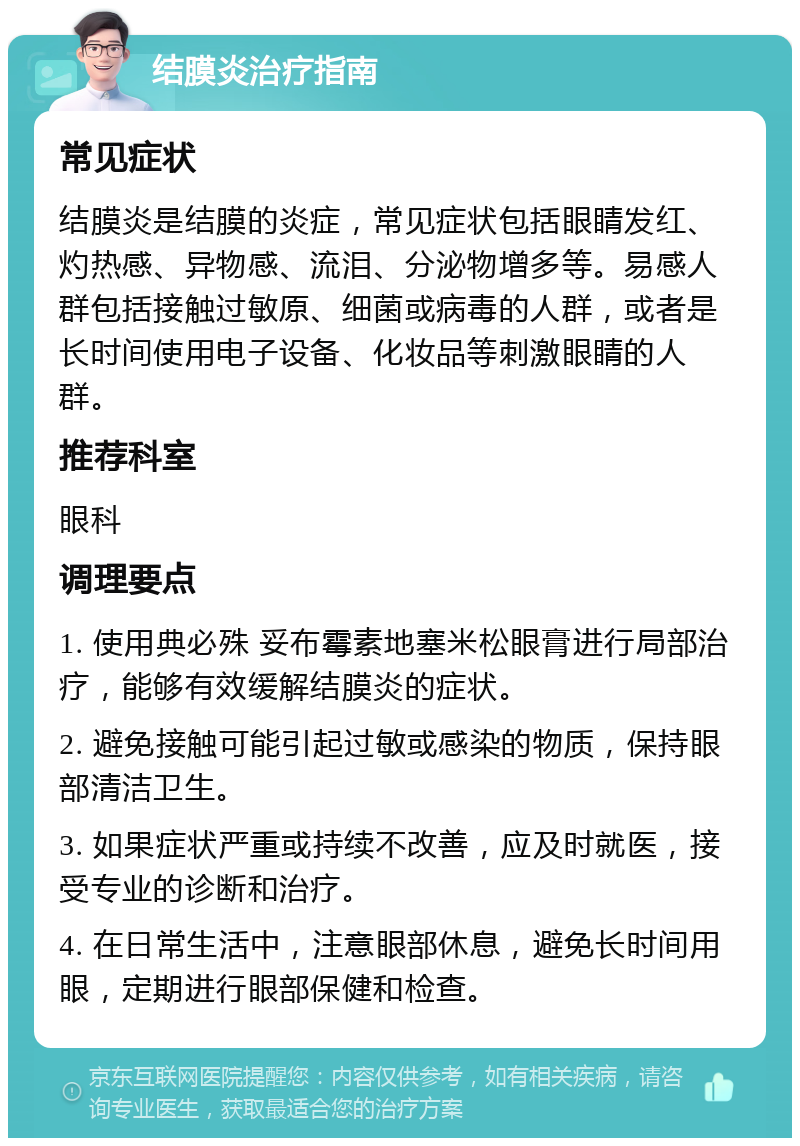 结膜炎治疗指南 常见症状 结膜炎是结膜的炎症，常见症状包括眼睛发红、灼热感、异物感、流泪、分泌物增多等。易感人群包括接触过敏原、细菌或病毒的人群，或者是长时间使用电子设备、化妆品等刺激眼睛的人群。 推荐科室 眼科 调理要点 1. 使用典必殊 妥布霉素地塞米松眼膏进行局部治疗，能够有效缓解结膜炎的症状。 2. 避免接触可能引起过敏或感染的物质，保持眼部清洁卫生。 3. 如果症状严重或持续不改善，应及时就医，接受专业的诊断和治疗。 4. 在日常生活中，注意眼部休息，避免长时间用眼，定期进行眼部保健和检查。