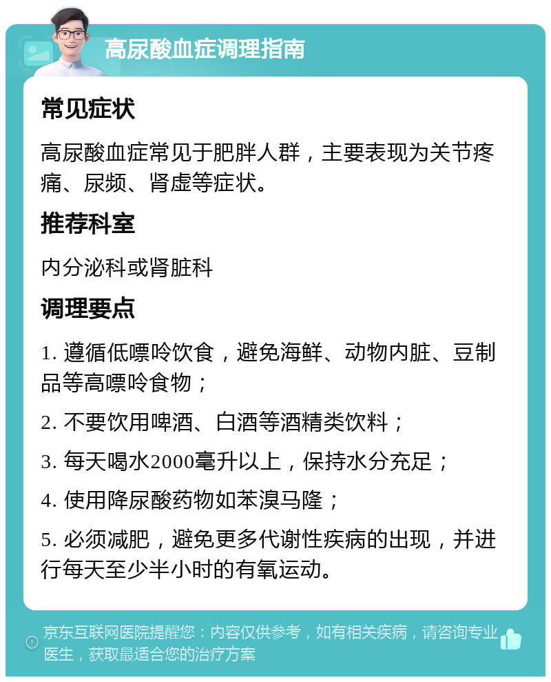 高尿酸血症调理指南 常见症状 高尿酸血症常见于肥胖人群，主要表现为关节疼痛、尿频、肾虚等症状。 推荐科室 内分泌科或肾脏科 调理要点 1. 遵循低嘌呤饮食，避免海鲜、动物内脏、豆制品等高嘌呤食物； 2. 不要饮用啤酒、白酒等酒精类饮料； 3. 每天喝水2000毫升以上，保持水分充足； 4. 使用降尿酸药物如苯溴马隆； 5. 必须减肥，避免更多代谢性疾病的出现，并进行每天至少半小时的有氧运动。