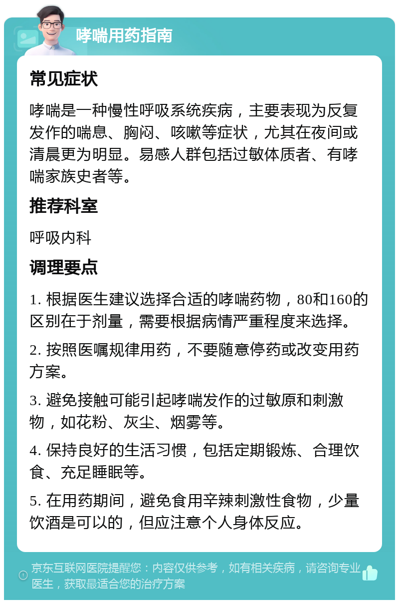 哮喘用药指南 常见症状 哮喘是一种慢性呼吸系统疾病，主要表现为反复发作的喘息、胸闷、咳嗽等症状，尤其在夜间或清晨更为明显。易感人群包括过敏体质者、有哮喘家族史者等。 推荐科室 呼吸内科 调理要点 1. 根据医生建议选择合适的哮喘药物，80和160的区别在于剂量，需要根据病情严重程度来选择。 2. 按照医嘱规律用药，不要随意停药或改变用药方案。 3. 避免接触可能引起哮喘发作的过敏原和刺激物，如花粉、灰尘、烟雾等。 4. 保持良好的生活习惯，包括定期锻炼、合理饮食、充足睡眠等。 5. 在用药期间，避免食用辛辣刺激性食物，少量饮酒是可以的，但应注意个人身体反应。