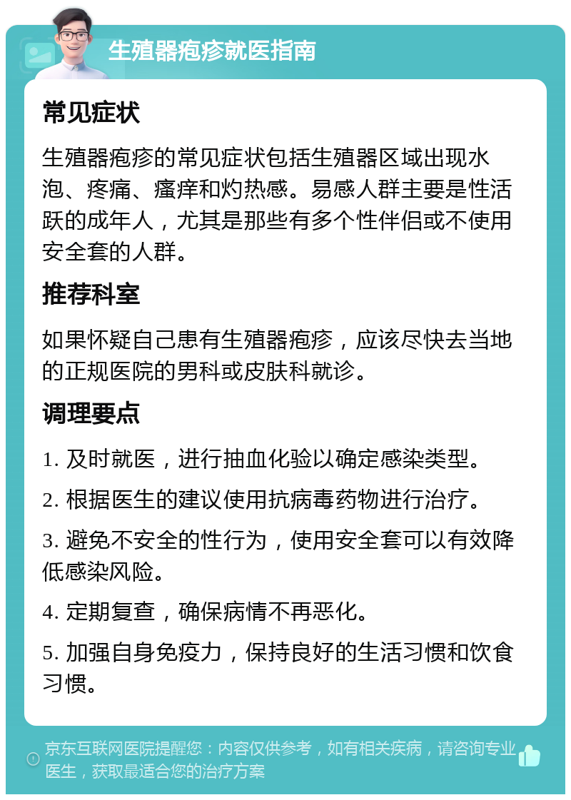 生殖器疱疹就医指南 常见症状 生殖器疱疹的常见症状包括生殖器区域出现水泡、疼痛、瘙痒和灼热感。易感人群主要是性活跃的成年人，尤其是那些有多个性伴侣或不使用安全套的人群。 推荐科室 如果怀疑自己患有生殖器疱疹，应该尽快去当地的正规医院的男科或皮肤科就诊。 调理要点 1. 及时就医，进行抽血化验以确定感染类型。 2. 根据医生的建议使用抗病毒药物进行治疗。 3. 避免不安全的性行为，使用安全套可以有效降低感染风险。 4. 定期复查，确保病情不再恶化。 5. 加强自身免疫力，保持良好的生活习惯和饮食习惯。