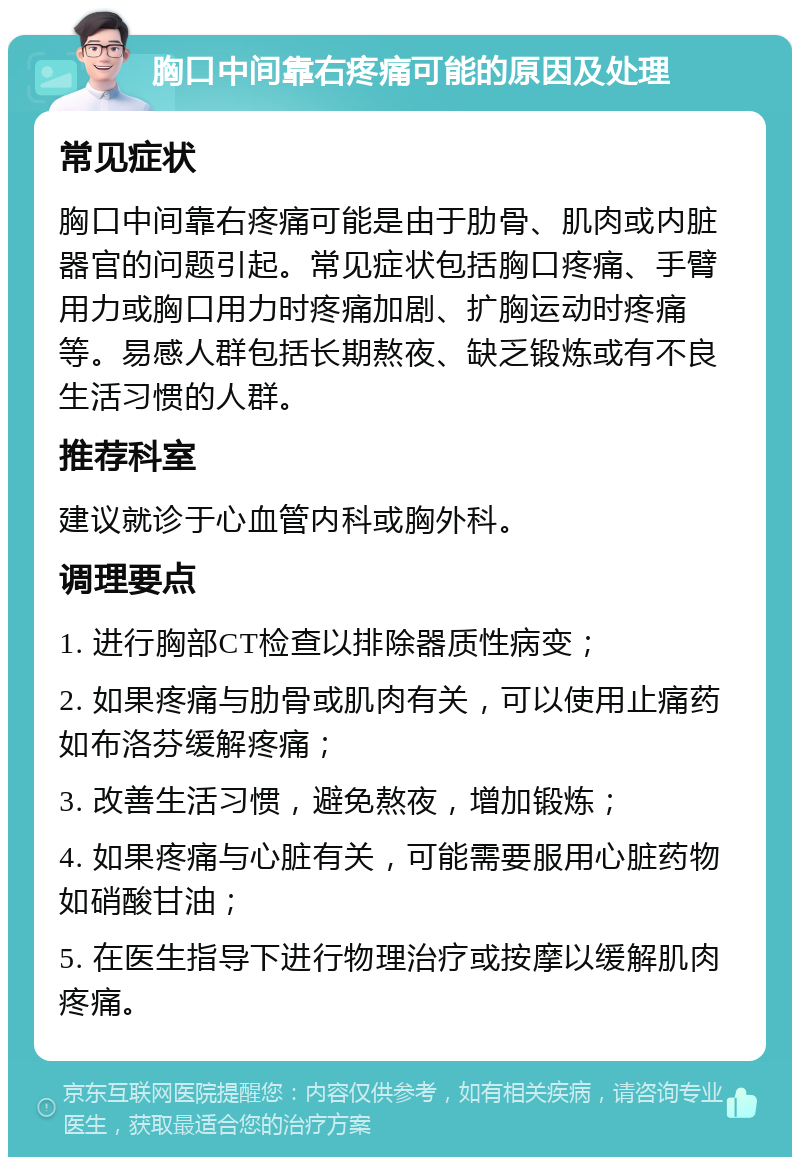 胸口中间靠右疼痛可能的原因及处理 常见症状 胸口中间靠右疼痛可能是由于肋骨、肌肉或内脏器官的问题引起。常见症状包括胸口疼痛、手臂用力或胸口用力时疼痛加剧、扩胸运动时疼痛等。易感人群包括长期熬夜、缺乏锻炼或有不良生活习惯的人群。 推荐科室 建议就诊于心血管内科或胸外科。 调理要点 1. 进行胸部CT检查以排除器质性病变； 2. 如果疼痛与肋骨或肌肉有关，可以使用止痛药如布洛芬缓解疼痛； 3. 改善生活习惯，避免熬夜，增加锻炼； 4. 如果疼痛与心脏有关，可能需要服用心脏药物如硝酸甘油； 5. 在医生指导下进行物理治疗或按摩以缓解肌肉疼痛。