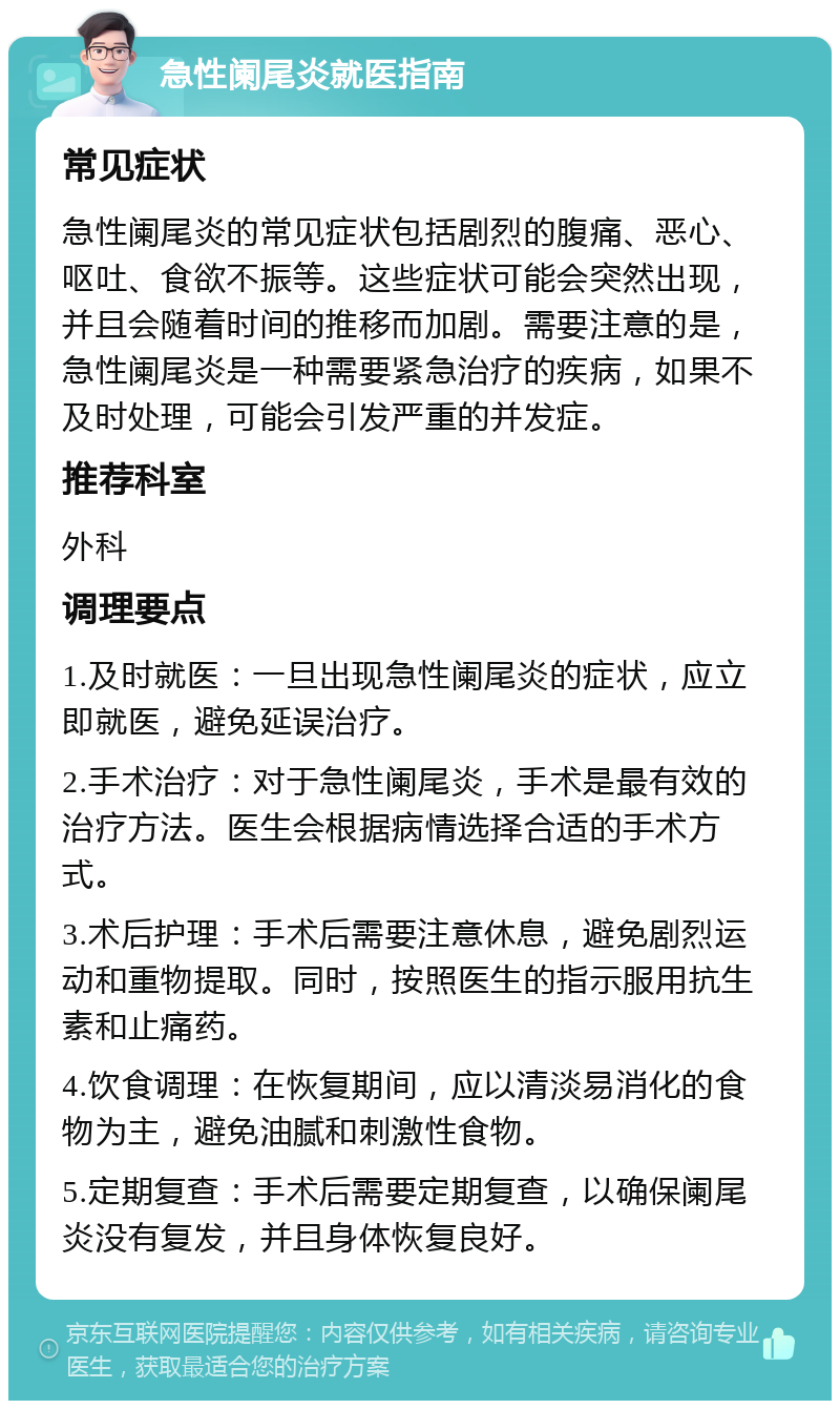 急性阑尾炎就医指南 常见症状 急性阑尾炎的常见症状包括剧烈的腹痛、恶心、呕吐、食欲不振等。这些症状可能会突然出现，并且会随着时间的推移而加剧。需要注意的是，急性阑尾炎是一种需要紧急治疗的疾病，如果不及时处理，可能会引发严重的并发症。 推荐科室 外科 调理要点 1.及时就医：一旦出现急性阑尾炎的症状，应立即就医，避免延误治疗。 2.手术治疗：对于急性阑尾炎，手术是最有效的治疗方法。医生会根据病情选择合适的手术方式。 3.术后护理：手术后需要注意休息，避免剧烈运动和重物提取。同时，按照医生的指示服用抗生素和止痛药。 4.饮食调理：在恢复期间，应以清淡易消化的食物为主，避免油腻和刺激性食物。 5.定期复查：手术后需要定期复查，以确保阑尾炎没有复发，并且身体恢复良好。