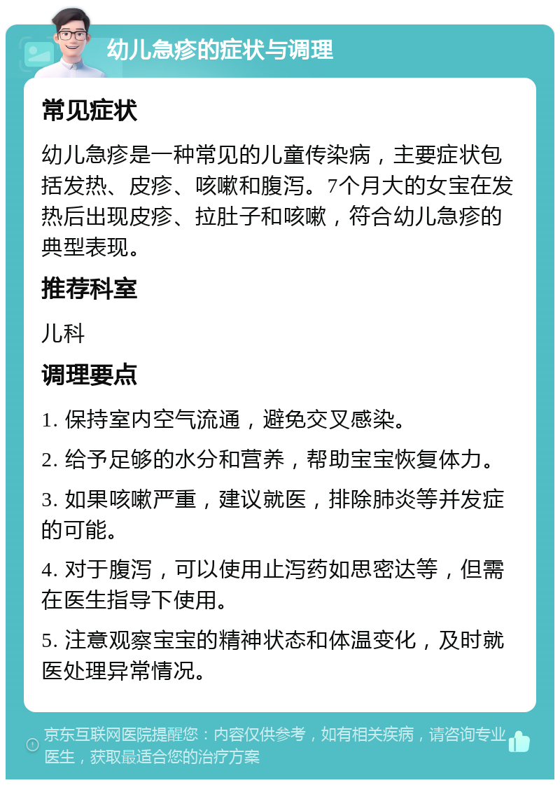 幼儿急疹的症状与调理 常见症状 幼儿急疹是一种常见的儿童传染病，主要症状包括发热、皮疹、咳嗽和腹泻。7个月大的女宝在发热后出现皮疹、拉肚子和咳嗽，符合幼儿急疹的典型表现。 推荐科室 儿科 调理要点 1. 保持室内空气流通，避免交叉感染。 2. 给予足够的水分和营养，帮助宝宝恢复体力。 3. 如果咳嗽严重，建议就医，排除肺炎等并发症的可能。 4. 对于腹泻，可以使用止泻药如思密达等，但需在医生指导下使用。 5. 注意观察宝宝的精神状态和体温变化，及时就医处理异常情况。