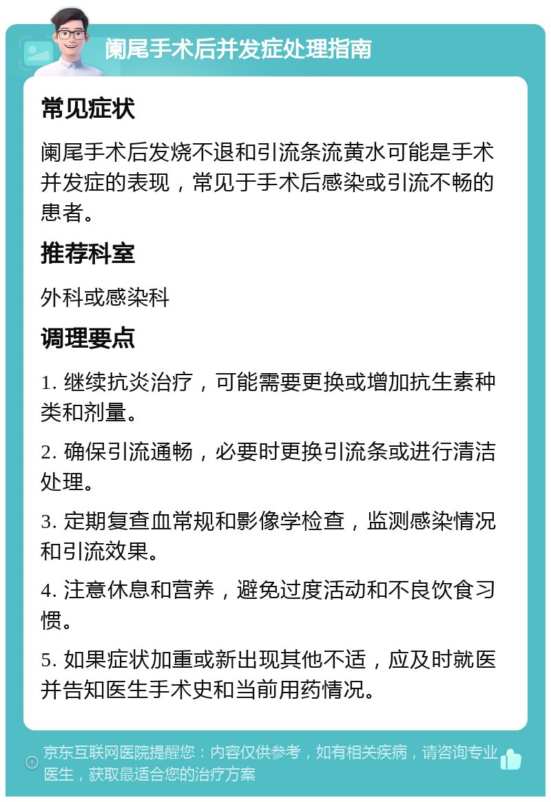 阑尾手术后并发症处理指南 常见症状 阑尾手术后发烧不退和引流条流黄水可能是手术并发症的表现，常见于手术后感染或引流不畅的患者。 推荐科室 外科或感染科 调理要点 1. 继续抗炎治疗，可能需要更换或增加抗生素种类和剂量。 2. 确保引流通畅，必要时更换引流条或进行清洁处理。 3. 定期复查血常规和影像学检查，监测感染情况和引流效果。 4. 注意休息和营养，避免过度活动和不良饮食习惯。 5. 如果症状加重或新出现其他不适，应及时就医并告知医生手术史和当前用药情况。