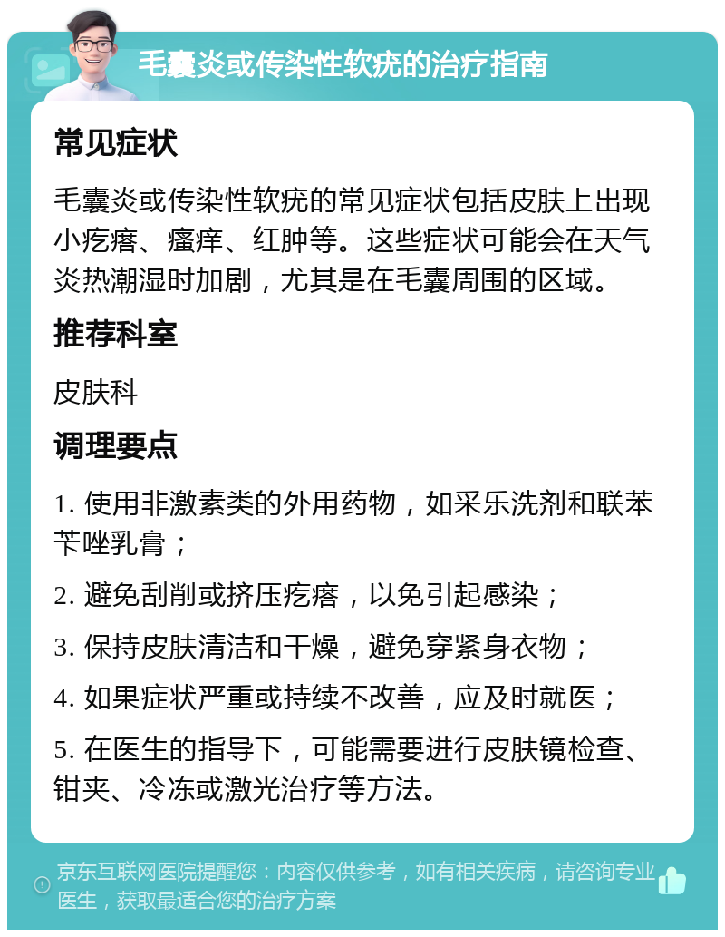 毛囊炎或传染性软疣的治疗指南 常见症状 毛囊炎或传染性软疣的常见症状包括皮肤上出现小疙瘩、瘙痒、红肿等。这些症状可能会在天气炎热潮湿时加剧，尤其是在毛囊周围的区域。 推荐科室 皮肤科 调理要点 1. 使用非激素类的外用药物，如采乐洗剂和联苯苄唑乳膏； 2. 避免刮削或挤压疙瘩，以免引起感染； 3. 保持皮肤清洁和干燥，避免穿紧身衣物； 4. 如果症状严重或持续不改善，应及时就医； 5. 在医生的指导下，可能需要进行皮肤镜检查、钳夹、冷冻或激光治疗等方法。