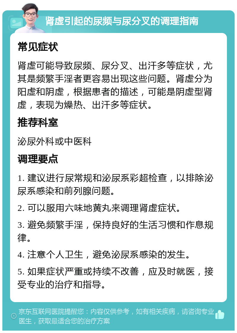 肾虚引起的尿频与尿分叉的调理指南 常见症状 肾虚可能导致尿频、尿分叉、出汗多等症状，尤其是频繁手淫者更容易出现这些问题。肾虚分为阳虚和阴虚，根据患者的描述，可能是阴虚型肾虚，表现为燥热、出汗多等症状。 推荐科室 泌尿外科或中医科 调理要点 1. 建议进行尿常规和泌尿系彩超检查，以排除泌尿系感染和前列腺问题。 2. 可以服用六味地黄丸来调理肾虚症状。 3. 避免频繁手淫，保持良好的生活习惯和作息规律。 4. 注意个人卫生，避免泌尿系感染的发生。 5. 如果症状严重或持续不改善，应及时就医，接受专业的治疗和指导。