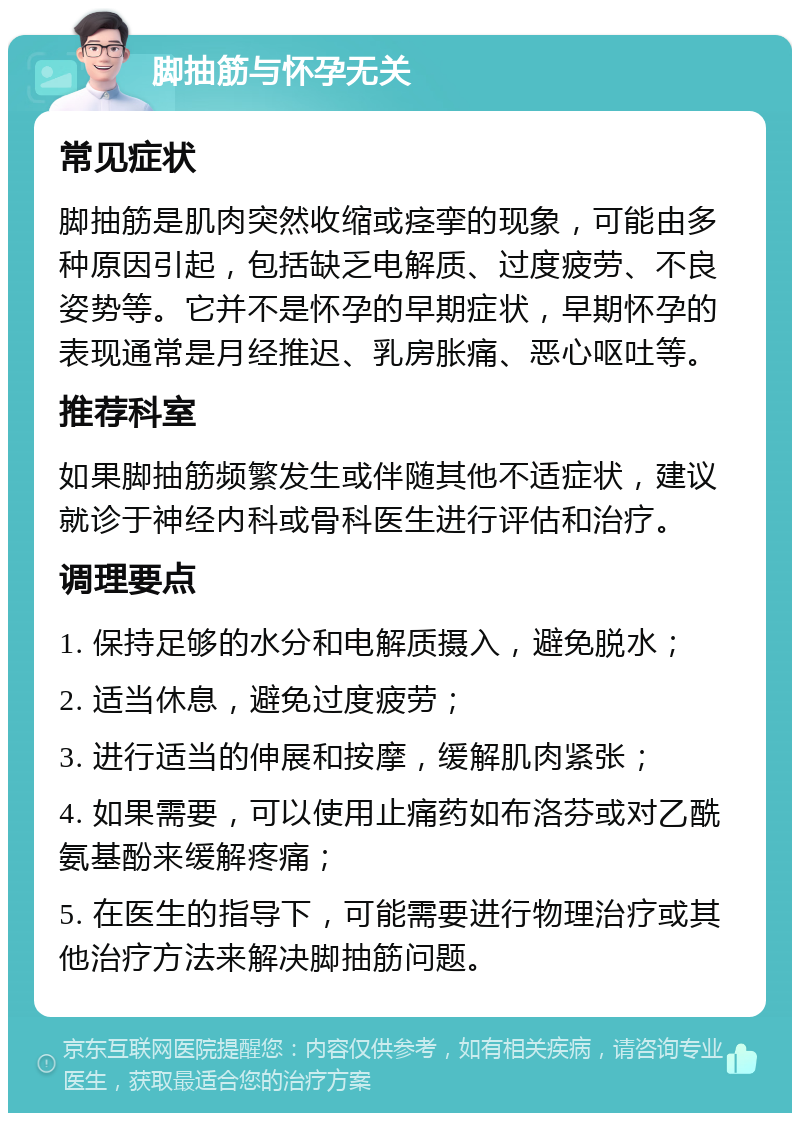 脚抽筋与怀孕无关 常见症状 脚抽筋是肌肉突然收缩或痉挛的现象，可能由多种原因引起，包括缺乏电解质、过度疲劳、不良姿势等。它并不是怀孕的早期症状，早期怀孕的表现通常是月经推迟、乳房胀痛、恶心呕吐等。 推荐科室 如果脚抽筋频繁发生或伴随其他不适症状，建议就诊于神经内科或骨科医生进行评估和治疗。 调理要点 1. 保持足够的水分和电解质摄入，避免脱水； 2. 适当休息，避免过度疲劳； 3. 进行适当的伸展和按摩，缓解肌肉紧张； 4. 如果需要，可以使用止痛药如布洛芬或对乙酰氨基酚来缓解疼痛； 5. 在医生的指导下，可能需要进行物理治疗或其他治疗方法来解决脚抽筋问题。