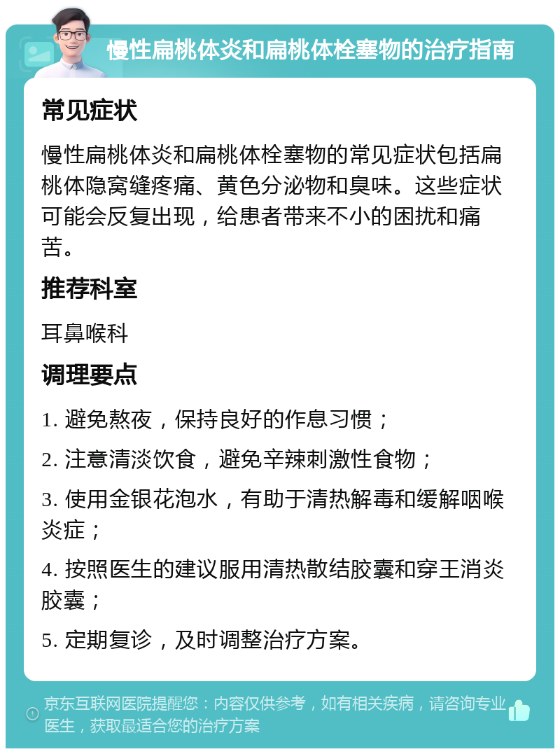 慢性扁桃体炎和扁桃体栓塞物的治疗指南 常见症状 慢性扁桃体炎和扁桃体栓塞物的常见症状包括扁桃体隐窝缝疼痛、黄色分泌物和臭味。这些症状可能会反复出现，给患者带来不小的困扰和痛苦。 推荐科室 耳鼻喉科 调理要点 1. 避免熬夜，保持良好的作息习惯； 2. 注意清淡饮食，避免辛辣刺激性食物； 3. 使用金银花泡水，有助于清热解毒和缓解咽喉炎症； 4. 按照医生的建议服用清热散结胶囊和穿王消炎胶囊； 5. 定期复诊，及时调整治疗方案。