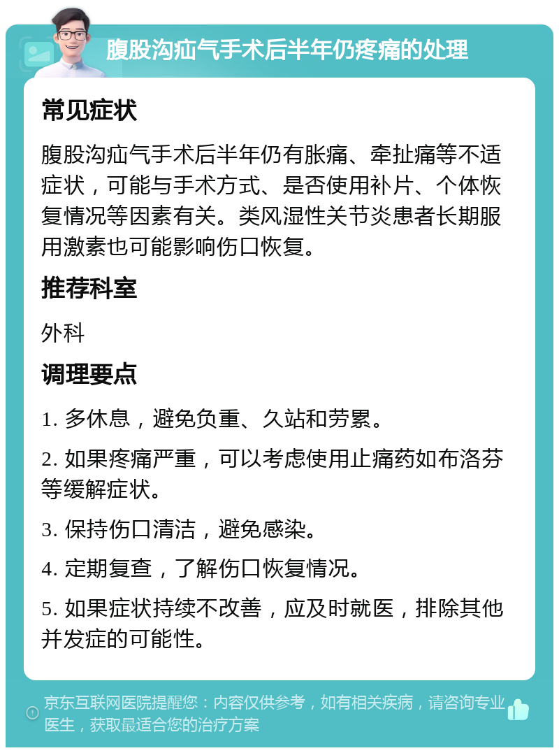 腹股沟疝气手术后半年仍疼痛的处理 常见症状 腹股沟疝气手术后半年仍有胀痛、牵扯痛等不适症状，可能与手术方式、是否使用补片、个体恢复情况等因素有关。类风湿性关节炎患者长期服用激素也可能影响伤口恢复。 推荐科室 外科 调理要点 1. 多休息，避免负重、久站和劳累。 2. 如果疼痛严重，可以考虑使用止痛药如布洛芬等缓解症状。 3. 保持伤口清洁，避免感染。 4. 定期复查，了解伤口恢复情况。 5. 如果症状持续不改善，应及时就医，排除其他并发症的可能性。