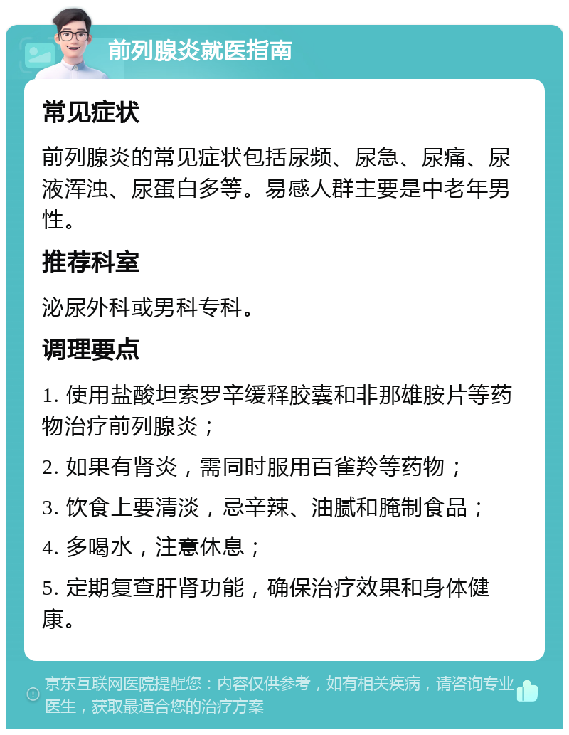 前列腺炎就医指南 常见症状 前列腺炎的常见症状包括尿频、尿急、尿痛、尿液浑浊、尿蛋白多等。易感人群主要是中老年男性。 推荐科室 泌尿外科或男科专科。 调理要点 1. 使用盐酸坦索罗辛缓释胶囊和非那雄胺片等药物治疗前列腺炎； 2. 如果有肾炎，需同时服用百雀羚等药物； 3. 饮食上要清淡，忌辛辣、油腻和腌制食品； 4. 多喝水，注意休息； 5. 定期复查肝肾功能，确保治疗效果和身体健康。