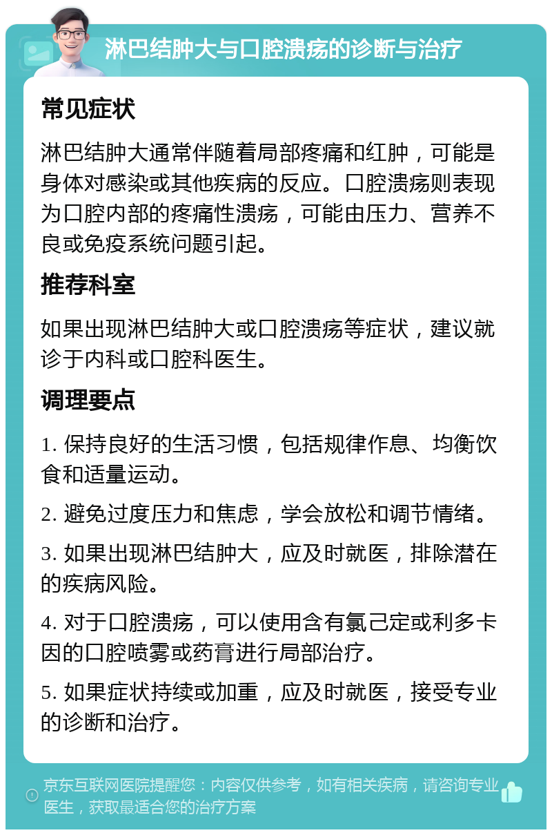 淋巴结肿大与口腔溃疡的诊断与治疗 常见症状 淋巴结肿大通常伴随着局部疼痛和红肿，可能是身体对感染或其他疾病的反应。口腔溃疡则表现为口腔内部的疼痛性溃疡，可能由压力、营养不良或免疫系统问题引起。 推荐科室 如果出现淋巴结肿大或口腔溃疡等症状，建议就诊于内科或口腔科医生。 调理要点 1. 保持良好的生活习惯，包括规律作息、均衡饮食和适量运动。 2. 避免过度压力和焦虑，学会放松和调节情绪。 3. 如果出现淋巴结肿大，应及时就医，排除潜在的疾病风险。 4. 对于口腔溃疡，可以使用含有氯己定或利多卡因的口腔喷雾或药膏进行局部治疗。 5. 如果症状持续或加重，应及时就医，接受专业的诊断和治疗。