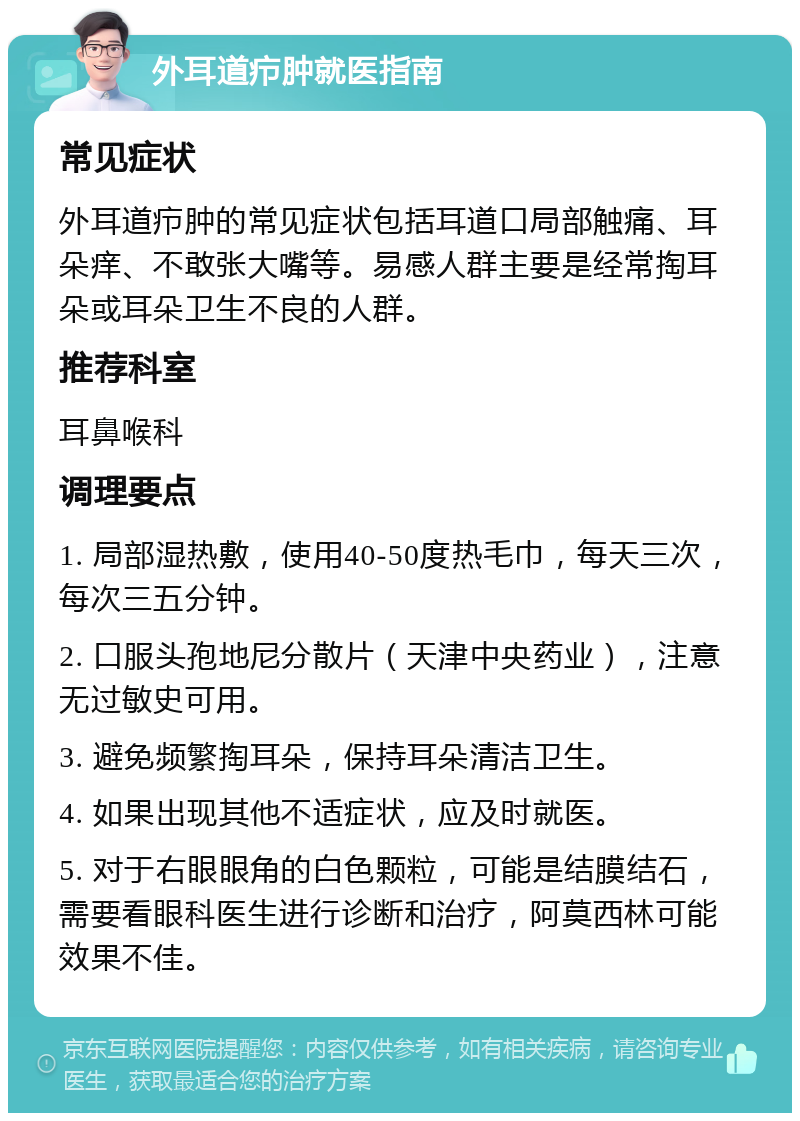 外耳道疖肿就医指南 常见症状 外耳道疖肿的常见症状包括耳道口局部触痛、耳朵痒、不敢张大嘴等。易感人群主要是经常掏耳朵或耳朵卫生不良的人群。 推荐科室 耳鼻喉科 调理要点 1. 局部湿热敷，使用40-50度热毛巾，每天三次，每次三五分钟。 2. 口服头孢地尼分散片（天津中央药业），注意无过敏史可用。 3. 避免频繁掏耳朵，保持耳朵清洁卫生。 4. 如果出现其他不适症状，应及时就医。 5. 对于右眼眼角的白色颗粒，可能是结膜结石，需要看眼科医生进行诊断和治疗，阿莫西林可能效果不佳。