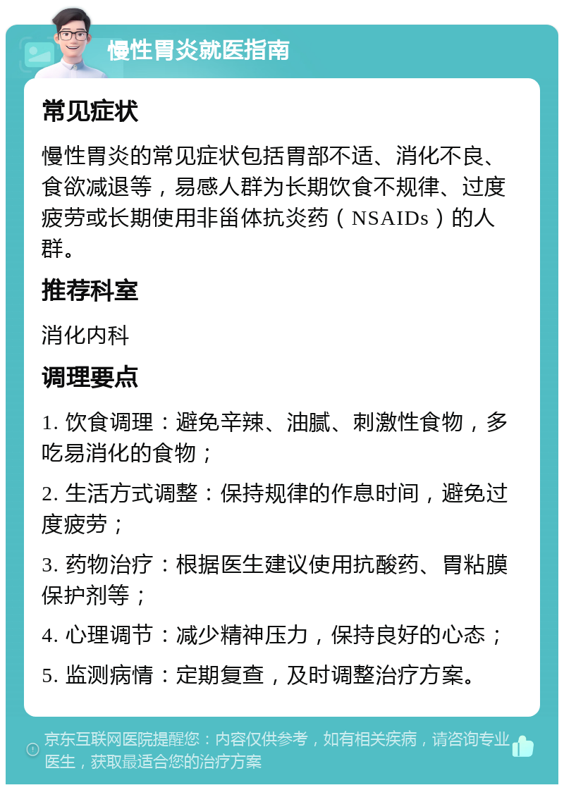 慢性胃炎就医指南 常见症状 慢性胃炎的常见症状包括胃部不适、消化不良、食欲减退等，易感人群为长期饮食不规律、过度疲劳或长期使用非甾体抗炎药（NSAIDs）的人群。 推荐科室 消化内科 调理要点 1. 饮食调理：避免辛辣、油腻、刺激性食物，多吃易消化的食物； 2. 生活方式调整：保持规律的作息时间，避免过度疲劳； 3. 药物治疗：根据医生建议使用抗酸药、胃粘膜保护剂等； 4. 心理调节：减少精神压力，保持良好的心态； 5. 监测病情：定期复查，及时调整治疗方案。