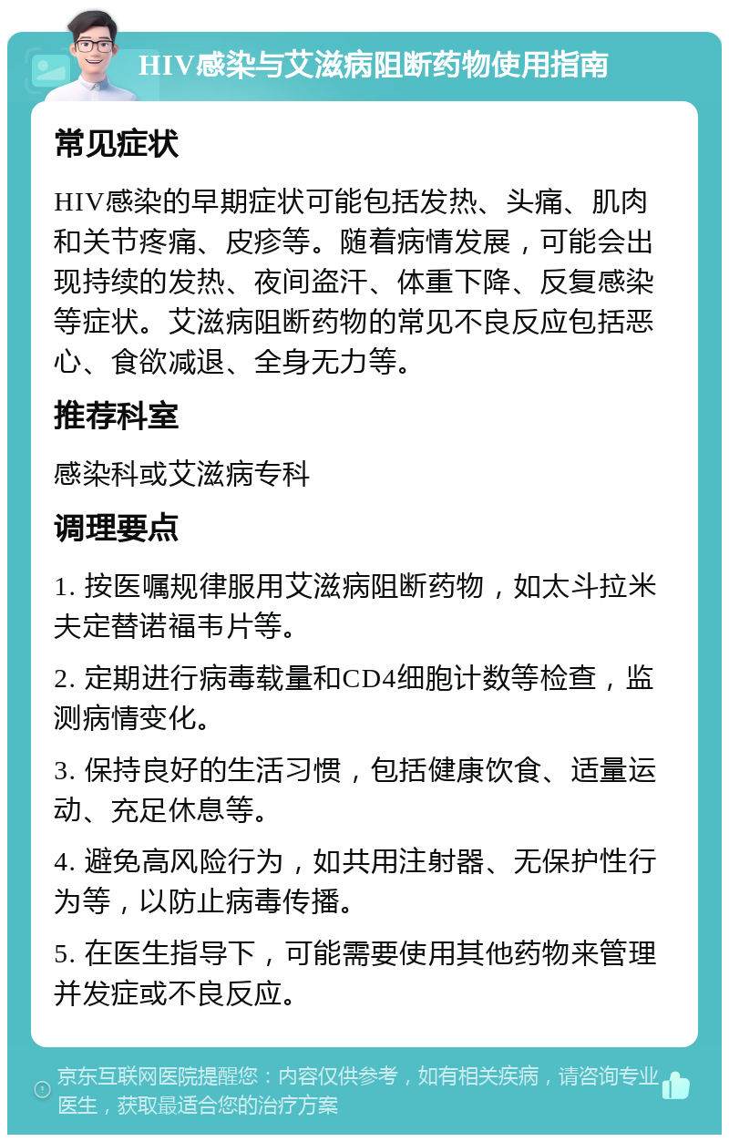 HIV感染与艾滋病阻断药物使用指南 常见症状 HIV感染的早期症状可能包括发热、头痛、肌肉和关节疼痛、皮疹等。随着病情发展，可能会出现持续的发热、夜间盗汗、体重下降、反复感染等症状。艾滋病阻断药物的常见不良反应包括恶心、食欲减退、全身无力等。 推荐科室 感染科或艾滋病专科 调理要点 1. 按医嘱规律服用艾滋病阻断药物，如太斗拉米夫定替诺福韦片等。 2. 定期进行病毒载量和CD4细胞计数等检查，监测病情变化。 3. 保持良好的生活习惯，包括健康饮食、适量运动、充足休息等。 4. 避免高风险行为，如共用注射器、无保护性行为等，以防止病毒传播。 5. 在医生指导下，可能需要使用其他药物来管理并发症或不良反应。