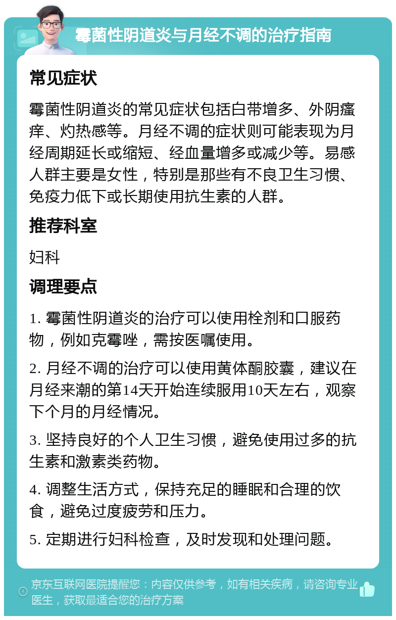 霉菌性阴道炎与月经不调的治疗指南 常见症状 霉菌性阴道炎的常见症状包括白带增多、外阴瘙痒、灼热感等。月经不调的症状则可能表现为月经周期延长或缩短、经血量增多或减少等。易感人群主要是女性，特别是那些有不良卫生习惯、免疫力低下或长期使用抗生素的人群。 推荐科室 妇科 调理要点 1. 霉菌性阴道炎的治疗可以使用栓剂和口服药物，例如克霉唑，需按医嘱使用。 2. 月经不调的治疗可以使用黄体酮胶囊，建议在月经来潮的第14天开始连续服用10天左右，观察下个月的月经情况。 3. 坚持良好的个人卫生习惯，避免使用过多的抗生素和激素类药物。 4. 调整生活方式，保持充足的睡眠和合理的饮食，避免过度疲劳和压力。 5. 定期进行妇科检查，及时发现和处理问题。