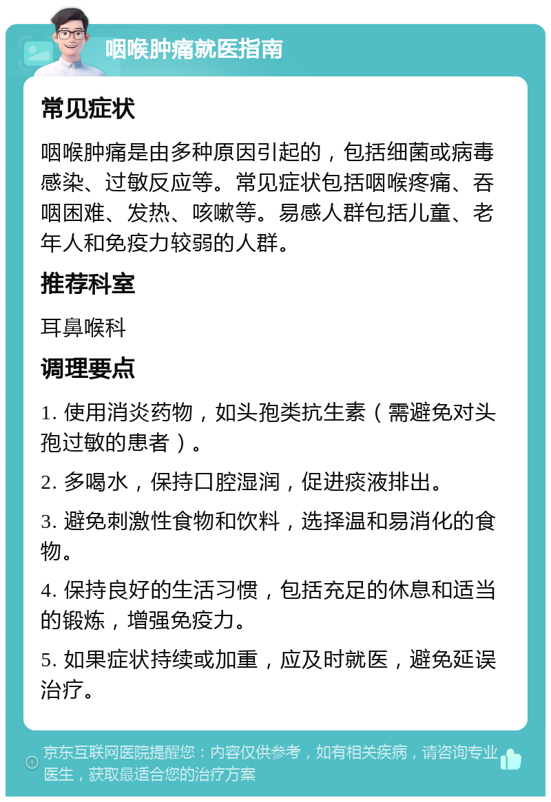 咽喉肿痛就医指南 常见症状 咽喉肿痛是由多种原因引起的，包括细菌或病毒感染、过敏反应等。常见症状包括咽喉疼痛、吞咽困难、发热、咳嗽等。易感人群包括儿童、老年人和免疫力较弱的人群。 推荐科室 耳鼻喉科 调理要点 1. 使用消炎药物，如头孢类抗生素（需避免对头孢过敏的患者）。 2. 多喝水，保持口腔湿润，促进痰液排出。 3. 避免刺激性食物和饮料，选择温和易消化的食物。 4. 保持良好的生活习惯，包括充足的休息和适当的锻炼，增强免疫力。 5. 如果症状持续或加重，应及时就医，避免延误治疗。