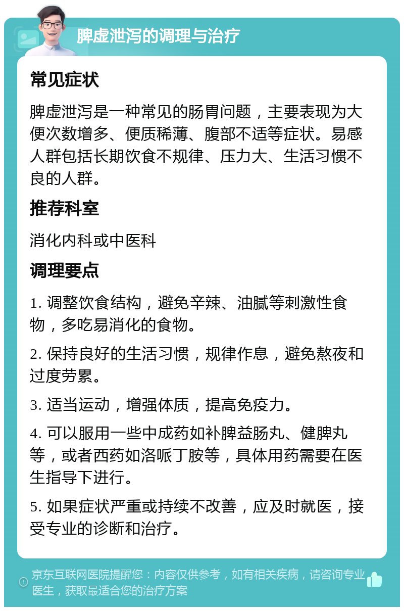 脾虚泄泻的调理与治疗 常见症状 脾虚泄泻是一种常见的肠胃问题，主要表现为大便次数增多、便质稀薄、腹部不适等症状。易感人群包括长期饮食不规律、压力大、生活习惯不良的人群。 推荐科室 消化内科或中医科 调理要点 1. 调整饮食结构，避免辛辣、油腻等刺激性食物，多吃易消化的食物。 2. 保持良好的生活习惯，规律作息，避免熬夜和过度劳累。 3. 适当运动，增强体质，提高免疫力。 4. 可以服用一些中成药如补脾益肠丸、健脾丸等，或者西药如洛哌丁胺等，具体用药需要在医生指导下进行。 5. 如果症状严重或持续不改善，应及时就医，接受专业的诊断和治疗。