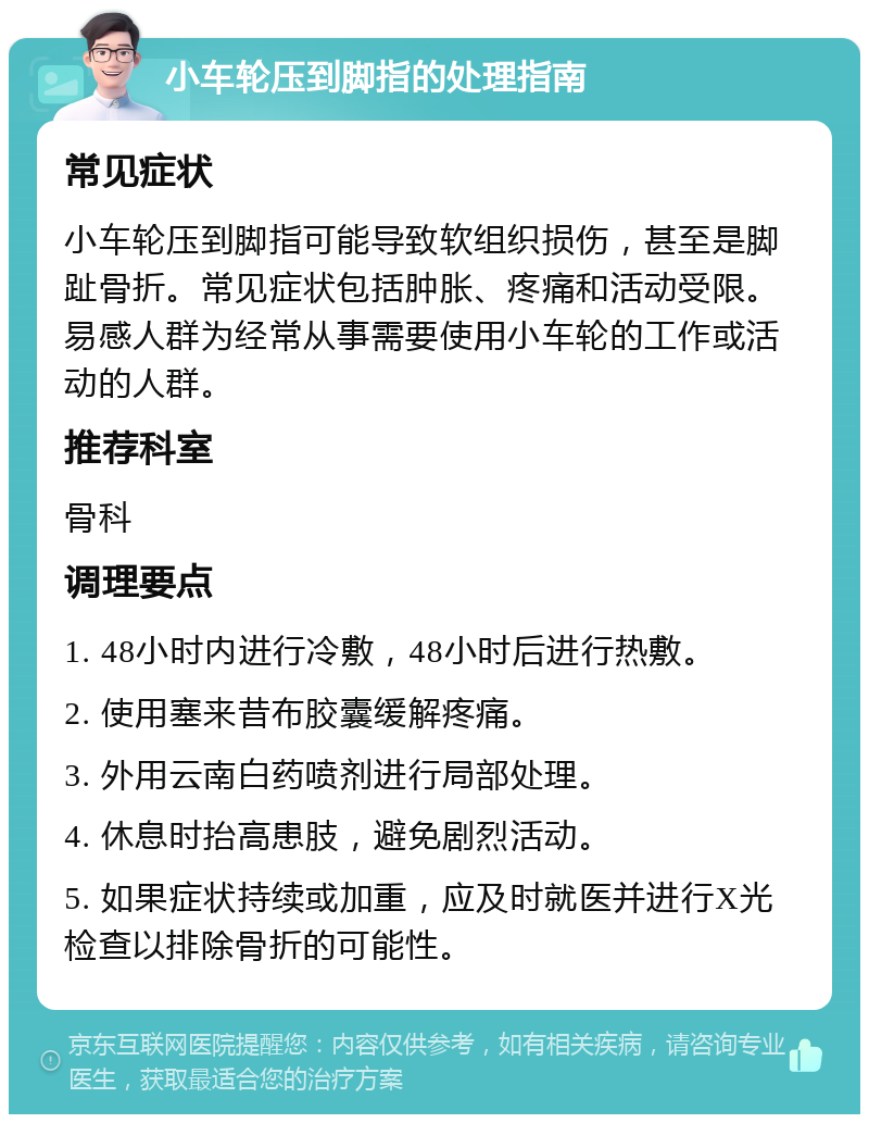 小车轮压到脚指的处理指南 常见症状 小车轮压到脚指可能导致软组织损伤，甚至是脚趾骨折。常见症状包括肿胀、疼痛和活动受限。易感人群为经常从事需要使用小车轮的工作或活动的人群。 推荐科室 骨科 调理要点 1. 48小时内进行冷敷，48小时后进行热敷。 2. 使用塞来昔布胶囊缓解疼痛。 3. 外用云南白药喷剂进行局部处理。 4. 休息时抬高患肢，避免剧烈活动。 5. 如果症状持续或加重，应及时就医并进行X光检查以排除骨折的可能性。