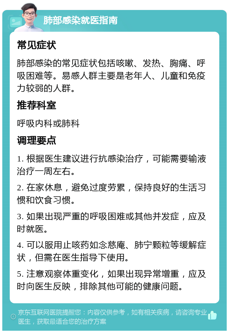 肺部感染就医指南 常见症状 肺部感染的常见症状包括咳嗽、发热、胸痛、呼吸困难等。易感人群主要是老年人、儿童和免疫力较弱的人群。 推荐科室 呼吸内科或肺科 调理要点 1. 根据医生建议进行抗感染治疗，可能需要输液治疗一周左右。 2. 在家休息，避免过度劳累，保持良好的生活习惯和饮食习惯。 3. 如果出现严重的呼吸困难或其他并发症，应及时就医。 4. 可以服用止咳药如念慈庵、肺宁颗粒等缓解症状，但需在医生指导下使用。 5. 注意观察体重变化，如果出现异常增重，应及时向医生反映，排除其他可能的健康问题。