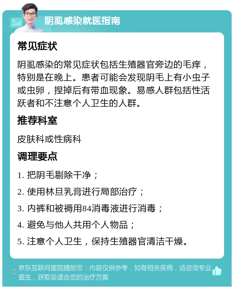 阴虱感染就医指南 常见症状 阴虱感染的常见症状包括生殖器官旁边的毛痒，特别是在晚上。患者可能会发现阴毛上有小虫子或虫卵，捏掉后有带血现象。易感人群包括性活跃者和不注意个人卫生的人群。 推荐科室 皮肤科或性病科 调理要点 1. 把阴毛剔除干净； 2. 使用林旦乳膏进行局部治疗； 3. 内裤和被褥用84消毒液进行消毒； 4. 避免与他人共用个人物品； 5. 注意个人卫生，保持生殖器官清洁干燥。