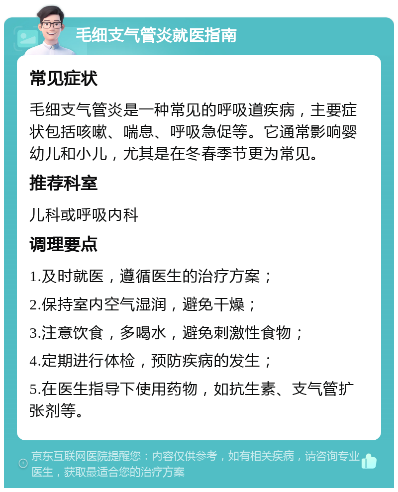 毛细支气管炎就医指南 常见症状 毛细支气管炎是一种常见的呼吸道疾病，主要症状包括咳嗽、喘息、呼吸急促等。它通常影响婴幼儿和小儿，尤其是在冬春季节更为常见。 推荐科室 儿科或呼吸内科 调理要点 1.及时就医，遵循医生的治疗方案； 2.保持室内空气湿润，避免干燥； 3.注意饮食，多喝水，避免刺激性食物； 4.定期进行体检，预防疾病的发生； 5.在医生指导下使用药物，如抗生素、支气管扩张剂等。