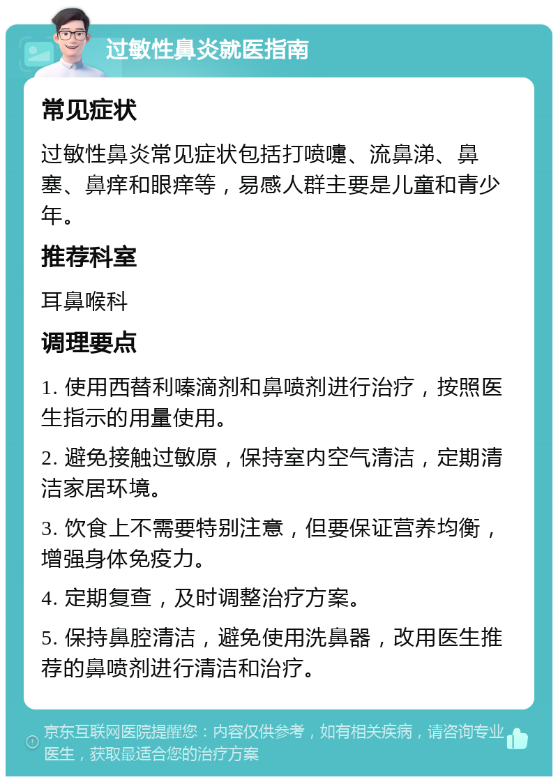 过敏性鼻炎就医指南 常见症状 过敏性鼻炎常见症状包括打喷嚏、流鼻涕、鼻塞、鼻痒和眼痒等，易感人群主要是儿童和青少年。 推荐科室 耳鼻喉科 调理要点 1. 使用西替利嗪滴剂和鼻喷剂进行治疗，按照医生指示的用量使用。 2. 避免接触过敏原，保持室内空气清洁，定期清洁家居环境。 3. 饮食上不需要特别注意，但要保证营养均衡，增强身体免疫力。 4. 定期复查，及时调整治疗方案。 5. 保持鼻腔清洁，避免使用洗鼻器，改用医生推荐的鼻喷剂进行清洁和治疗。