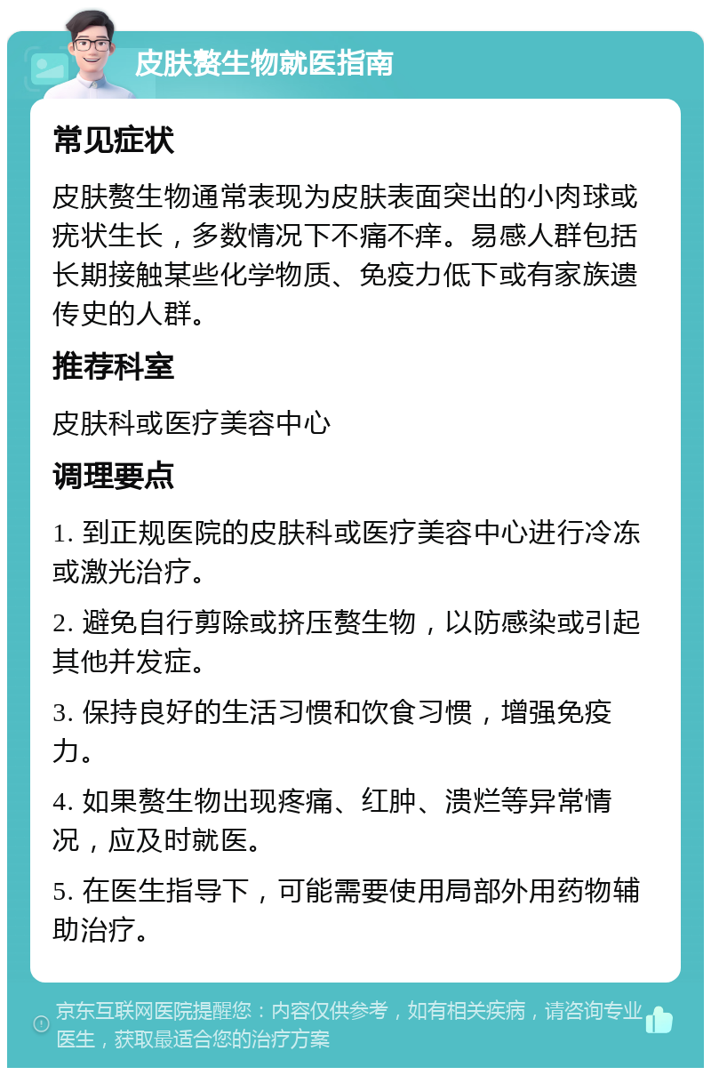 皮肤赘生物就医指南 常见症状 皮肤赘生物通常表现为皮肤表面突出的小肉球或疣状生长，多数情况下不痛不痒。易感人群包括长期接触某些化学物质、免疫力低下或有家族遗传史的人群。 推荐科室 皮肤科或医疗美容中心 调理要点 1. 到正规医院的皮肤科或医疗美容中心进行冷冻或激光治疗。 2. 避免自行剪除或挤压赘生物，以防感染或引起其他并发症。 3. 保持良好的生活习惯和饮食习惯，增强免疫力。 4. 如果赘生物出现疼痛、红肿、溃烂等异常情况，应及时就医。 5. 在医生指导下，可能需要使用局部外用药物辅助治疗。