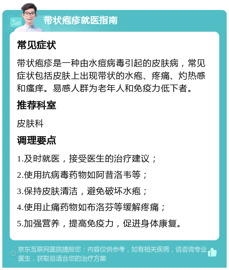 带状疱疹就医指南 常见症状 带状疱疹是一种由水痘病毒引起的皮肤病，常见症状包括皮肤上出现带状的水疱、疼痛、灼热感和瘙痒。易感人群为老年人和免疫力低下者。 推荐科室 皮肤科 调理要点 1.及时就医，接受医生的治疗建议； 2.使用抗病毒药物如阿昔洛韦等； 3.保持皮肤清洁，避免破坏水疱； 4.使用止痛药物如布洛芬等缓解疼痛； 5.加强营养，提高免疫力，促进身体康复。