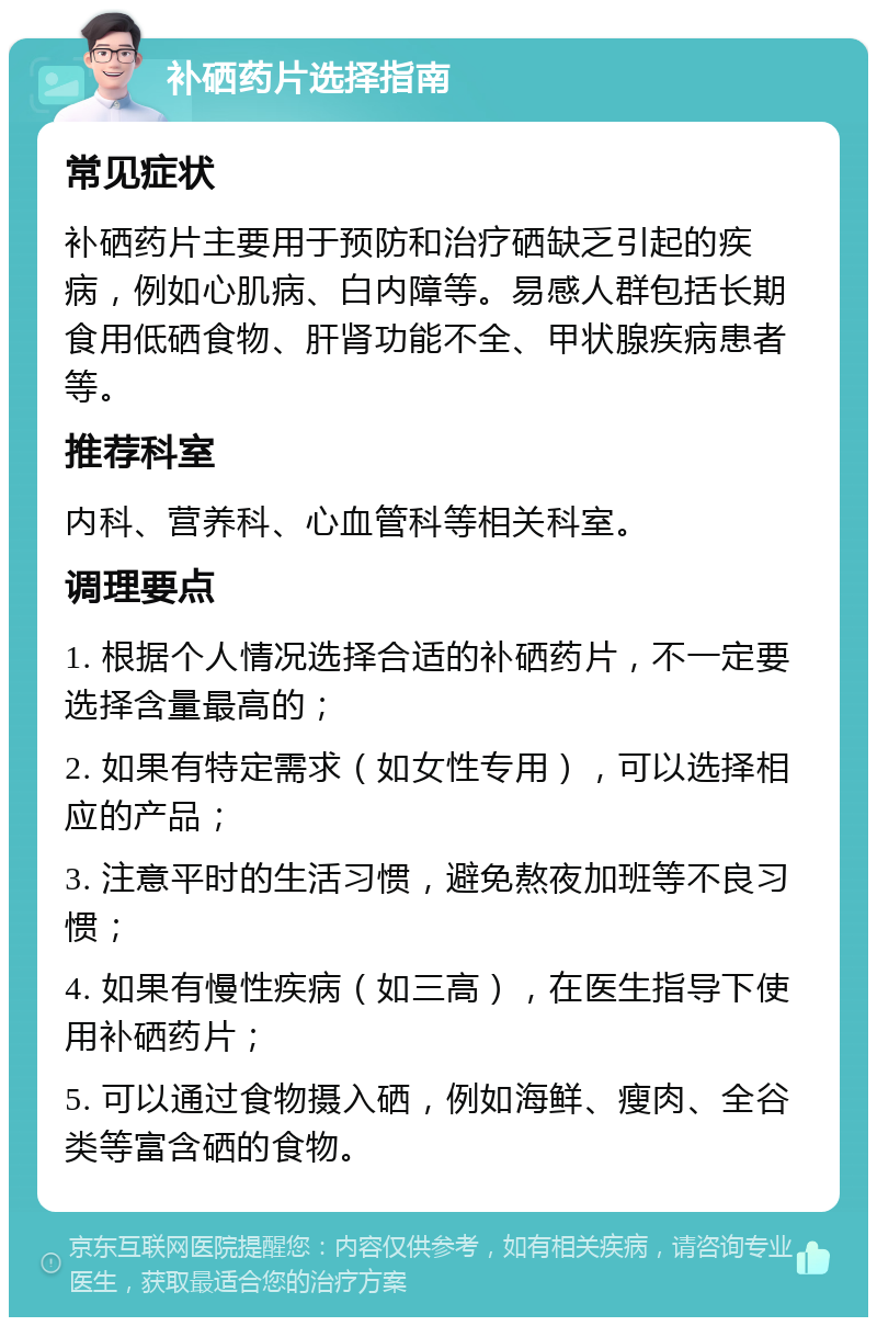 补硒药片选择指南 常见症状 补硒药片主要用于预防和治疗硒缺乏引起的疾病，例如心肌病、白内障等。易感人群包括长期食用低硒食物、肝肾功能不全、甲状腺疾病患者等。 推荐科室 内科、营养科、心血管科等相关科室。 调理要点 1. 根据个人情况选择合适的补硒药片，不一定要选择含量最高的； 2. 如果有特定需求（如女性专用），可以选择相应的产品； 3. 注意平时的生活习惯，避免熬夜加班等不良习惯； 4. 如果有慢性疾病（如三高），在医生指导下使用补硒药片； 5. 可以通过食物摄入硒，例如海鲜、瘦肉、全谷类等富含硒的食物。