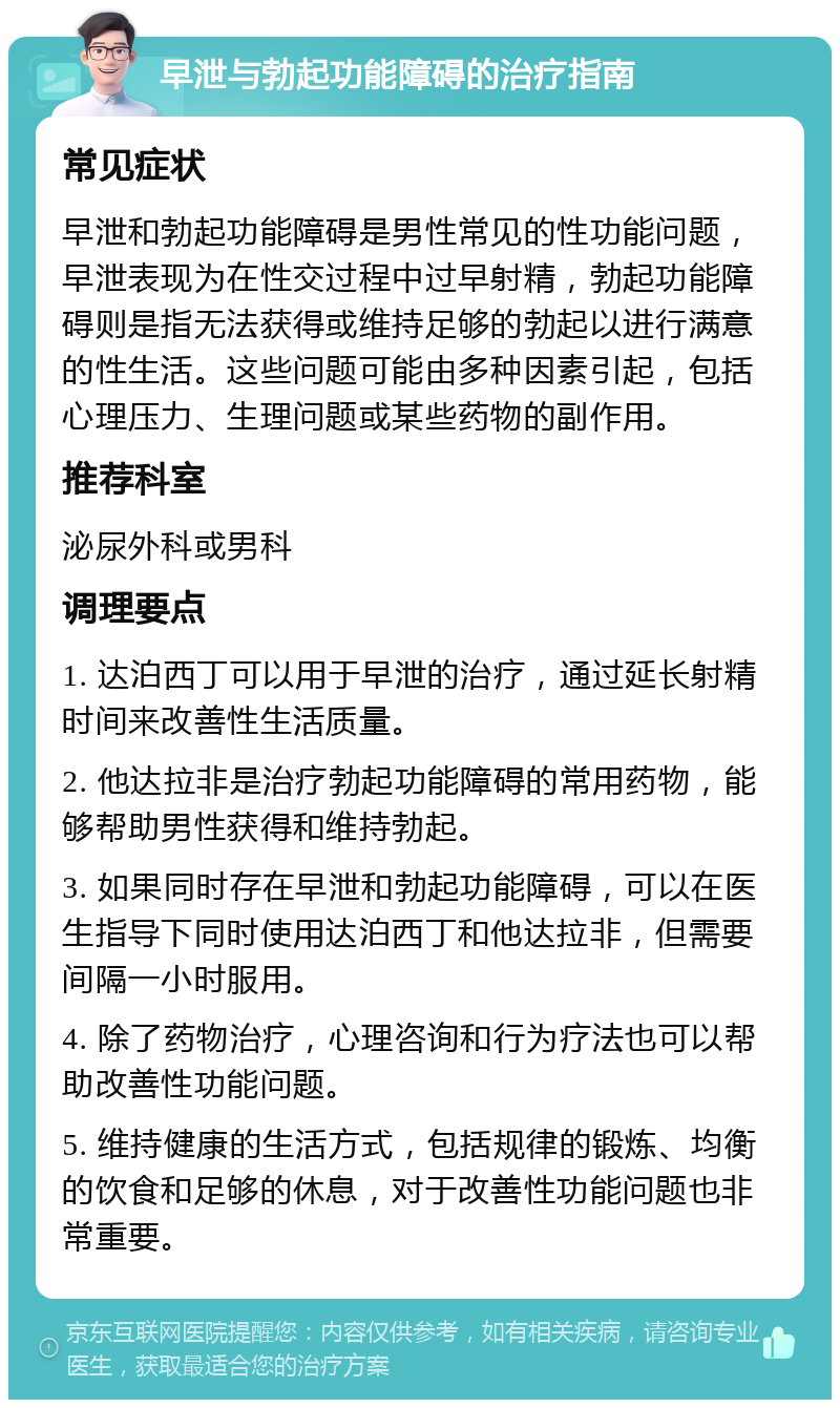 早泄与勃起功能障碍的治疗指南 常见症状 早泄和勃起功能障碍是男性常见的性功能问题，早泄表现为在性交过程中过早射精，勃起功能障碍则是指无法获得或维持足够的勃起以进行满意的性生活。这些问题可能由多种因素引起，包括心理压力、生理问题或某些药物的副作用。 推荐科室 泌尿外科或男科 调理要点 1. 达泊西丁可以用于早泄的治疗，通过延长射精时间来改善性生活质量。 2. 他达拉非是治疗勃起功能障碍的常用药物，能够帮助男性获得和维持勃起。 3. 如果同时存在早泄和勃起功能障碍，可以在医生指导下同时使用达泊西丁和他达拉非，但需要间隔一小时服用。 4. 除了药物治疗，心理咨询和行为疗法也可以帮助改善性功能问题。 5. 维持健康的生活方式，包括规律的锻炼、均衡的饮食和足够的休息，对于改善性功能问题也非常重要。