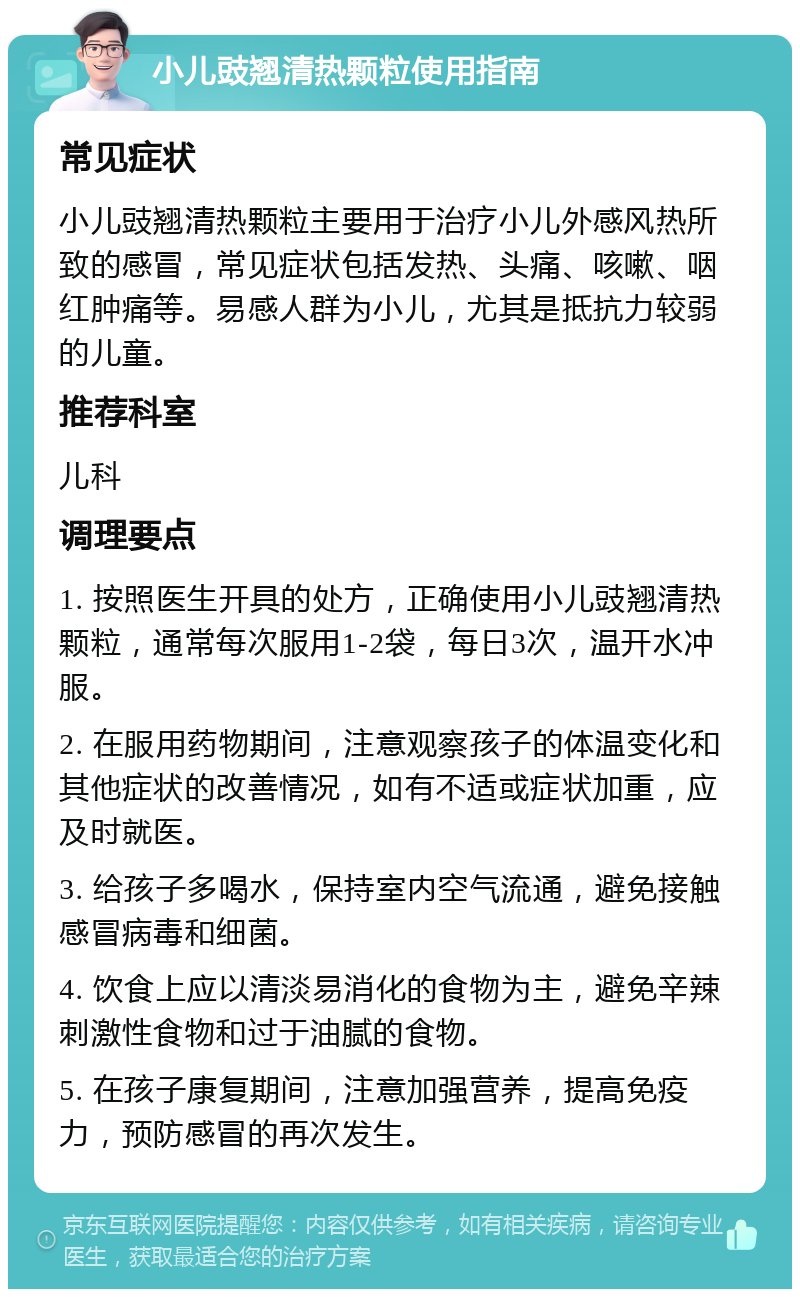 小儿豉翘清热颗粒使用指南 常见症状 小儿豉翘清热颗粒主要用于治疗小儿外感风热所致的感冒，常见症状包括发热、头痛、咳嗽、咽红肿痛等。易感人群为小儿，尤其是抵抗力较弱的儿童。 推荐科室 儿科 调理要点 1. 按照医生开具的处方，正确使用小儿豉翘清热颗粒，通常每次服用1-2袋，每日3次，温开水冲服。 2. 在服用药物期间，注意观察孩子的体温变化和其他症状的改善情况，如有不适或症状加重，应及时就医。 3. 给孩子多喝水，保持室内空气流通，避免接触感冒病毒和细菌。 4. 饮食上应以清淡易消化的食物为主，避免辛辣刺激性食物和过于油腻的食物。 5. 在孩子康复期间，注意加强营养，提高免疫力，预防感冒的再次发生。