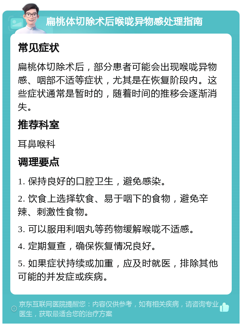 扁桃体切除术后喉咙异物感处理指南 常见症状 扁桃体切除术后，部分患者可能会出现喉咙异物感、咽部不适等症状，尤其是在恢复阶段内。这些症状通常是暂时的，随着时间的推移会逐渐消失。 推荐科室 耳鼻喉科 调理要点 1. 保持良好的口腔卫生，避免感染。 2. 饮食上选择软食、易于咽下的食物，避免辛辣、刺激性食物。 3. 可以服用利咽丸等药物缓解喉咙不适感。 4. 定期复查，确保恢复情况良好。 5. 如果症状持续或加重，应及时就医，排除其他可能的并发症或疾病。