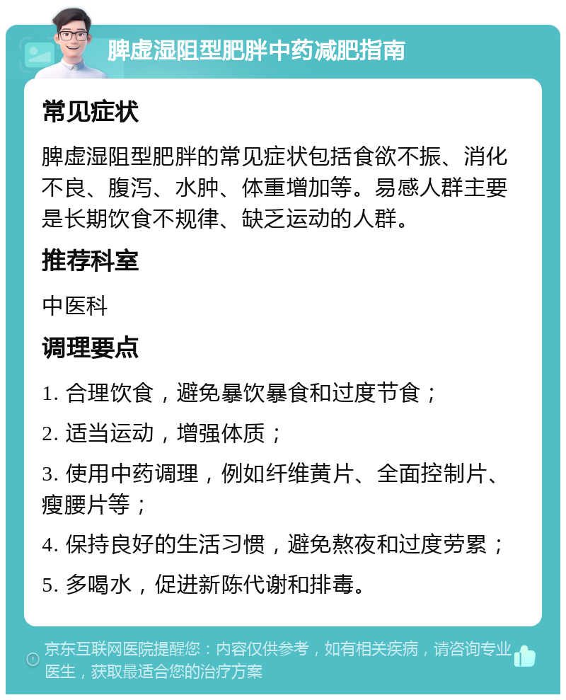 脾虚湿阻型肥胖中药减肥指南 常见症状 脾虚湿阻型肥胖的常见症状包括食欲不振、消化不良、腹泻、水肿、体重增加等。易感人群主要是长期饮食不规律、缺乏运动的人群。 推荐科室 中医科 调理要点 1. 合理饮食，避免暴饮暴食和过度节食； 2. 适当运动，增强体质； 3. 使用中药调理，例如纤维黄片、全面控制片、瘦腰片等； 4. 保持良好的生活习惯，避免熬夜和过度劳累； 5. 多喝水，促进新陈代谢和排毒。