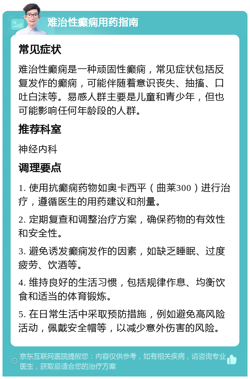 难治性癫痫用药指南 常见症状 难治性癫痫是一种顽固性癫痫，常见症状包括反复发作的癫痫，可能伴随着意识丧失、抽搐、口吐白沫等。易感人群主要是儿童和青少年，但也可能影响任何年龄段的人群。 推荐科室 神经内科 调理要点 1. 使用抗癫痫药物如奥卡西平（曲莱300）进行治疗，遵循医生的用药建议和剂量。 2. 定期复查和调整治疗方案，确保药物的有效性和安全性。 3. 避免诱发癫痫发作的因素，如缺乏睡眠、过度疲劳、饮酒等。 4. 维持良好的生活习惯，包括规律作息、均衡饮食和适当的体育锻炼。 5. 在日常生活中采取预防措施，例如避免高风险活动，佩戴安全帽等，以减少意外伤害的风险。