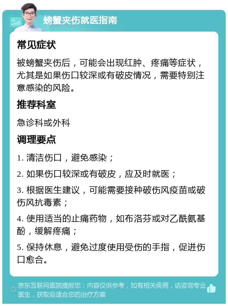 螃蟹夹伤就医指南 常见症状 被螃蟹夹伤后，可能会出现红肿、疼痛等症状，尤其是如果伤口较深或有破皮情况，需要特别注意感染的风险。 推荐科室 急诊科或外科 调理要点 1. 清洁伤口，避免感染； 2. 如果伤口较深或有破皮，应及时就医； 3. 根据医生建议，可能需要接种破伤风疫苗或破伤风抗毒素； 4. 使用适当的止痛药物，如布洛芬或对乙酰氨基酚，缓解疼痛； 5. 保持休息，避免过度使用受伤的手指，促进伤口愈合。