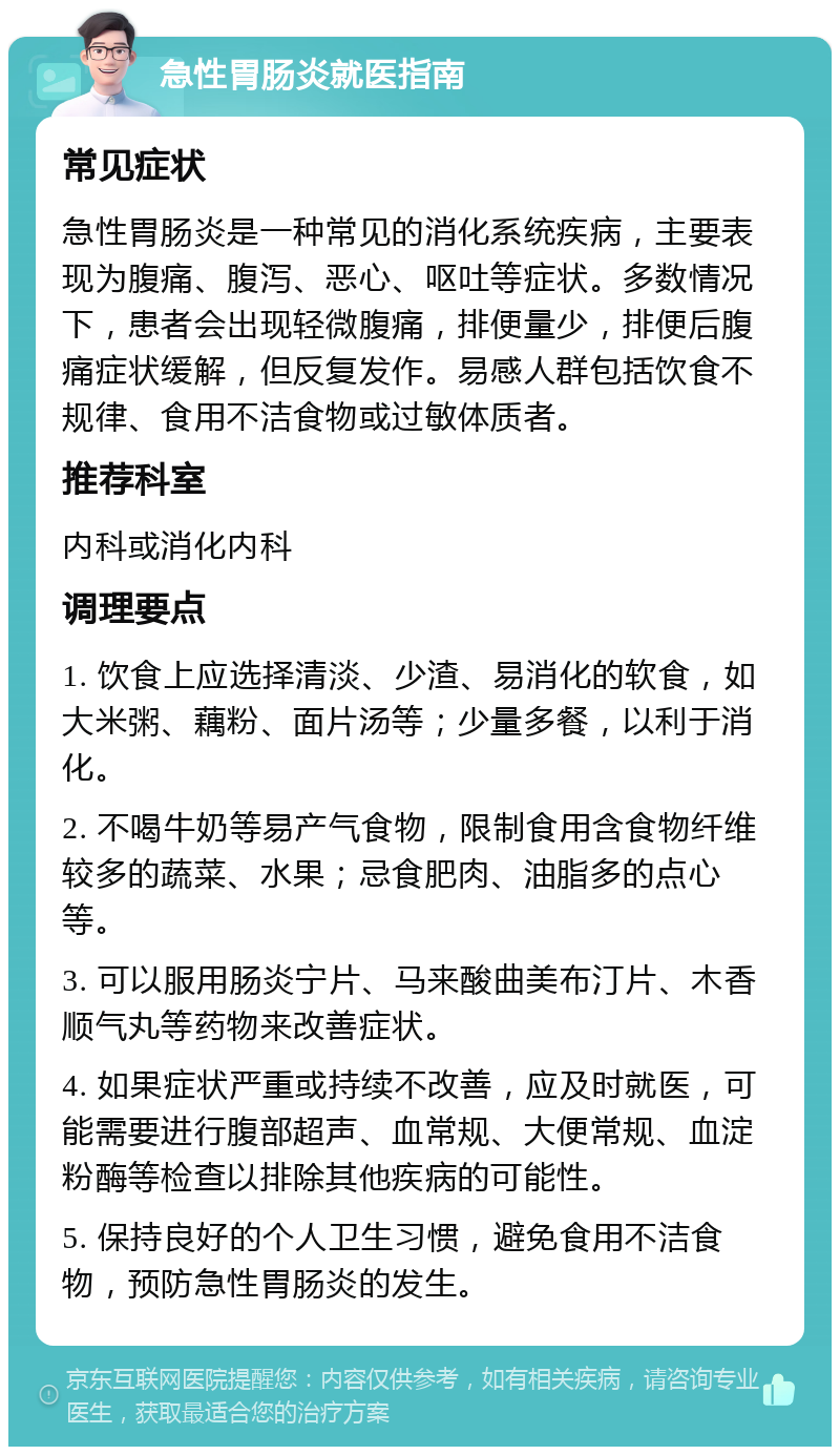 急性胃肠炎就医指南 常见症状 急性胃肠炎是一种常见的消化系统疾病，主要表现为腹痛、腹泻、恶心、呕吐等症状。多数情况下，患者会出现轻微腹痛，排便量少，排便后腹痛症状缓解，但反复发作。易感人群包括饮食不规律、食用不洁食物或过敏体质者。 推荐科室 内科或消化内科 调理要点 1. 饮食上应选择清淡、少渣、易消化的软食，如大米粥、藕粉、面片汤等；少量多餐，以利于消化。 2. 不喝牛奶等易产气食物，限制食用含食物纤维较多的蔬菜、水果；忌食肥肉、油脂多的点心等。 3. 可以服用肠炎宁片、马来酸曲美布汀片、木香顺气丸等药物来改善症状。 4. 如果症状严重或持续不改善，应及时就医，可能需要进行腹部超声、血常规、大便常规、血淀粉酶等检查以排除其他疾病的可能性。 5. 保持良好的个人卫生习惯，避免食用不洁食物，预防急性胃肠炎的发生。