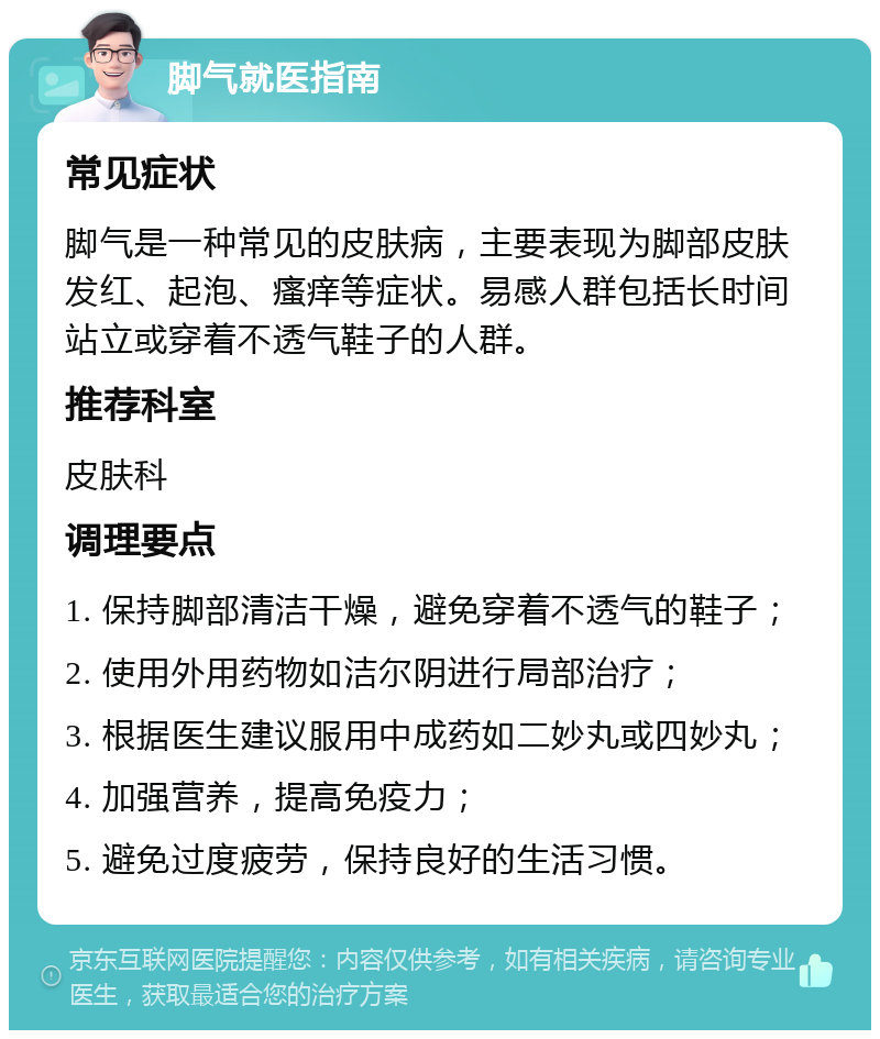 脚气就医指南 常见症状 脚气是一种常见的皮肤病，主要表现为脚部皮肤发红、起泡、瘙痒等症状。易感人群包括长时间站立或穿着不透气鞋子的人群。 推荐科室 皮肤科 调理要点 1. 保持脚部清洁干燥，避免穿着不透气的鞋子； 2. 使用外用药物如洁尔阴进行局部治疗； 3. 根据医生建议服用中成药如二妙丸或四妙丸； 4. 加强营养，提高免疫力； 5. 避免过度疲劳，保持良好的生活习惯。