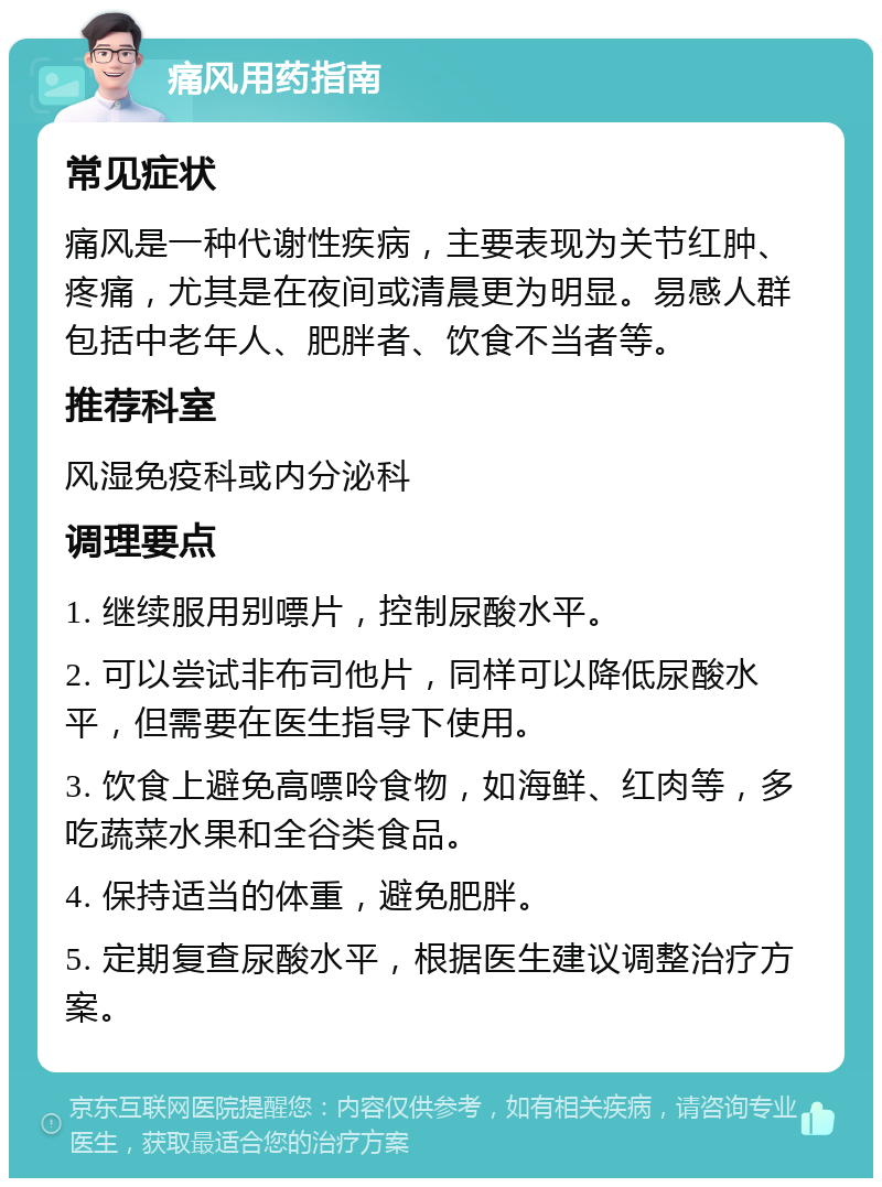 痛风用药指南 常见症状 痛风是一种代谢性疾病，主要表现为关节红肿、疼痛，尤其是在夜间或清晨更为明显。易感人群包括中老年人、肥胖者、饮食不当者等。 推荐科室 风湿免疫科或内分泌科 调理要点 1. 继续服用别嘌片，控制尿酸水平。 2. 可以尝试非布司他片，同样可以降低尿酸水平，但需要在医生指导下使用。 3. 饮食上避免高嘌呤食物，如海鲜、红肉等，多吃蔬菜水果和全谷类食品。 4. 保持适当的体重，避免肥胖。 5. 定期复查尿酸水平，根据医生建议调整治疗方案。